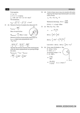 210 PHYSICS
From equation,
w= w0 + at
w = 0 + 2 × 2 = 4 rad/sec
ac = w2R= (4)2 × 0.5 =16× 0.5 =8m/s2
Net acceleration,
atotal = 2 2
t c
a a
+ = 2 2
1 8
+ » 8 m/s2
23. (b) Moment of inertia of complete disc about point 'O'.
ITotal disc =
2
MR
2
M
R
R
O
Mass of removed disc
MRemoved =
M
4
(Mass µ area)
Moment of inertia of removed disc about point 'O'.
IRemoved (about same perpendicular axis)
= Icm + mx2
=
( )2
M R / 2
4 2
+
2 2
M R 3MR
4 2 32
æ ö
=
ç ÷
è ø
Therefore the moment of inertia ofthe remaining part
ofthe disc about a perpendicular axis passing through
the centre,
IRemaing disc = ITotal – IRemoved
=
2
2 2
MR 3 13
MR MR
2 32 32
- =
24. (d) Centre of mass may or may not coincide with centre
of gravity. Net torque ofgravitational pull is zero about
centre of mass.
0
g i i ig
r m
t = St = S ´ =
Mechanical advantage , M.A.=
Load
Effort
If M.A. > 1 Þ Load > Effort
25. (a) Here, 1 2
I I 2I
w + w = w
Þ w = 1 2
2
w + w
(K.E.)i =
2 2
1 2
1 1
I I
2 2
w + w
(K.E.)f =
2
1
2I
2
´ w =
2
1 2
I
2
w + w
æ ö
ç ÷
è ø
Loss in K.E. f i
(K.E) (K.E)
= - =
2
1 2
1
I( )
4
w - w
26. (b) Given, mass ofcylinder m = 3kg
R = 40 cm = 0.4 m
40
cm
F = 30 N
F = 30 N ; a = ?
As we know, torque t = Ia
F × R = MR2a
2
F R
MR
´
a =
2
30 (0.4)
3 (0.4)
´
a =
´
or, 2
25rad / s
a =
 