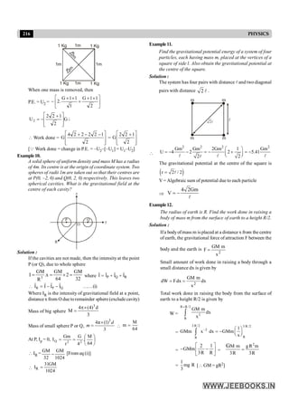 216 PHYSICS
1 Kg 1 Kg
1 Kg
1 Kg
1m
1m
1m 1m
2
m
2
m
When one mass is removed, then
P.E. = U2 = ú
û
ù
ê
ë
é ´
´
+
´
´
-
2
1
1
G
1
1
1
G
.
2
G
2
1
2
2
U2
ú
ú
û
ù
ê
ê
ë
é +
-
= ;
 Work done =
ú
ú
û
ù
ê
ê
ë
é -
-
+
2
1
2
2
2
2
4
G =
ú
ú
û
ù
ê
ê
ë
é +
2
1
2
2
G
[Q Work done = change in P.E. = –U2–[–U1] = U1–U2]
Example10.
A solid sphere of uniform density and mass M has a radius
of 4m. Its centre is at the origin of coordinate system. Two
spheres of radii 1m are taken out so that their centres are
at P(0, –2, 0) and Q(0, 2, 0) respectively. This leaves two
spherical cavities. What is the gravitational field at the
centre of each cavity?
O
P Q
R
z
y
Solution :
If the cavities are not made, then the intensityat the point
P (or Q), due to whole sphere
32
GM
2
64
GM
x
.
R
GM
I 3
=
´
=
= where P Q R
I I I I
= + +
r r r r
 Q
P
R I
I
I
I
r
r
r
r
-
-
= ……(i)
Where IR is the intensity of gravitational field at a point,
distance x from O due toremainder sphere (exclude cavity)
Mass of big sphere
3
d
)
4
(
4
M
3
´
p
=
Mass of small sphere P or Q,
3
4π (1)
3
´
=
d
m 
M
m
64
=
At P, Ip = 0, ÷
ø
ö
ç
è
æ
=
=
64
M
.
4
G
r
Gm
I 2
2
Q
 IR =
GM GM
32 1024
- [From eq (i)]
 R
31GM
I
1024
=
Example11.
Find the gravitational potential energy of a system of four
particles, each having mass m, placed at the vertices of a
square of side l. Also obtain the gravitational potential at
the centre of the square.
Solution :
The system has four pairs with distance l and two diagonal
pairs with distance 2 l .
m
l
2l
m
m m

2 2 2 2
Gm Gm 2Gm 1 Gm
U 4 2 2 5.41
2 2
æ ö
= - - = - + = -
ç ÷
è ø
l l l
l
The gravitational potential at the centre of the square is
( )
r 2 / 2
= l
V = Algebraic sum of potential due to each particle
Þ
4 2Gm
V = -
l
Example12.
The radius of earth is R. Find the work done in raising a
body of mass m from the surface of earth to a height R/2.
Solution :
Ifa bodyofmass m is placed at a distance x from the centre
of earth, the gravitational force of attraction F between the
body and the earth is
2
x
m
GM
F =
Small amount of work done in raising a body through a
small distance dx is given by
dx
x
m
GM
dx
F
dW 2
=
=
Total work done in raising the body from the surface of
earth to a height R/2 is given by
W =
R R/2
2
R
GM m
dx
x
+
ò
=
3 R/2 3 R/2
2
R
R
1
GMm x dx GMm
x
- æ ö
= - ç ÷
è ø
ò
=
2 1
GMm
3R R
é ù
- -
ê ú
ë û
=
2
M m gR m
3R 3R
G
=
=
1
mg R
3
[ GM = gR2]
 