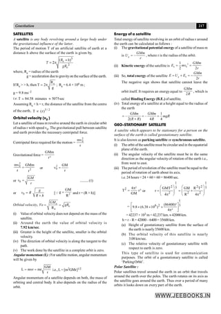 217
Gravitation
SATELLITES
A satellite is any body revolving around a large body under
the gravitational influence of the latter.
The period of motion T of an artificial satellite of earth at a
distance h above the surface of the earth is given by,
p
3
2
( + )
= 2 e
e
R h
T
gR
where, Re = radius of the earth
where, g = acceleration dueto gravityon thesurface ofthe earth.
If Re > > h, then e
R
T 2
g
= p ; Re = 6.4 × 106 m ;
g = 9.8 ms–2
i.e. T 84.58 minutes 5075sec
»
;
Assuming Re + h = r, the distance of the satellite from the centre
of the earth, 3 / 2
T (r)
µ
Orbital velocity (v0 )
Let a satellite ofmass m revolve around the earth in circular orbit
of radius r with speed v0. The gravitational pull between satellite
and earth provides the necessary centripetal force.
Centripetal force required for the motion =
2
0
mv
r
Gravitational force =
GMm
r²
2
0
2
mv GMm
r r
= or
2
0
GM
v
r
=
or 0 =
GM
v
r
..........(1)
or 0 =
+
g
v R
R h
[Q 2
GM
g
R
= and r = (R + h)]
Orbital velocity,
e
R
= =
e
e
GM
Vo gR
(i) Valueof orbital velocitydoes not depend on the mass of the
satellite.
(ii) Around the earth the value of orbital velocity is
7.92 km/sec.
(iii) Greater is the height of the satellite, smaller is the orbital
velocity.
(iv) The direction of orbital velocity is along the tangent to the
path.
(v) The work done by the satellite in a complete orbit is zero.
Angularmomentum (L):For satellite motion, angular momentum
will be given by
GM
L mvr mr
r
= = i.e., L = [m2GMr]1/2
Angular momentum of a satellite depends on both, the mass of
orbiting and central body. It also depends on the radius of the
orbit.
Energy of a satellite
Total energy of satellite revolving in an orbit of radius r around
the earth can be calculated as follows :
(i) The gravitational potential energy of a satellite of mass m
is –
=
g
GMm
U
r
, where r is the radius of the orbit.
(ii) Kinetic energy of the satellite is
2
0
1
2 2
= =
k
GMm
E mv
r
(iii) So, total energy of the satellite
2
= + = -
g k
GMm
E U E
r
The negative sign shows that satellite cannot leave the
orbit itself. It requires an energyequal to
2
GMm
R
, which is
called BindingEnergy (B.E.) ofsatellite.
(iv) Total energy of a satellite at a height equal to the radius of
the earth
1
– –
2( ) 4 4
= = =
+
GMm GMm
mgR
R R R
GEO-STATIONARY SATELLITE
A satelite which appears to be stationary for a person on the
surface of the earth is called geostationary satellite.
It is also known as parking satellite or synchronous satellite.
(i) The orbit ofthesatellitemust becircular and in theequatorial
plane of the earth.
(ii) The angular velocity of the satellite must be in the same
direction as the angular velocityof rotation ofthe earth i.e.,
from west to east.
(iii) The period ofrevolution ofthe satellite must be equal tothe
period of rotation of earth about its axis.
i.e. 24 hours = 24 × 60 × 60 = 86400 sec.
2 4 ²
T r³
GM
p
= or
1 1
2 2 2
3 3
2 2 2
GMT GM R T
r
4 R 4
æ ö æ ö
= = ´
ç ÷ ç ÷
p p
è ø è ø
=
1
3
6 2 (86400)²
9.8 (6.38 10 )
4 ²
é ù
´ ´ ´
ê ú
p
ë û
=42237 ×103 m = 42,237 km.»42000km.
h= r –R= 42000–6400= 35600km.
(a) Height of geostationary satellite from the surface of
the earth is nearly35600 km.
(b) The orbital velocity of this satellite is nearly
3.08km/sec.
(c) The relative velocity of geostationary satellite with
respect to earth is zero.
This type of satellite is used for communication
purposes. The orbit of a geostationary satellite is called
‘ParkingOrbit’.
Polar Satellite :
Polar satellites travel around the earth in an orbit that travels
around the earth over the poles. The earth rotates on its axis as
the satellite goes around the earth. Thus over a period of many
orbits it looks down on every part of the earth.
 