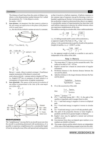 219
Gravitation
The distance of each focus from the centre of ellipse is ea,
where e is the dimensionless number between 0 to 1 called
the eccentricity. If e = 0, the ellipse is a circle.
For earth e = 0.017.
2. Law of areas : An imaginary line that connects a planet to
the sun sweeps out equal areas in the plane of the planet's
orbit in equal times;
i.e., the rate dA/dt at which it sweeps out area Ais constant.
S
P4
P3
P2
P1
A1
A2
If 1 2 3 4
=
P P P P
t t then A
A1 = A2
dA 1 (r)(v dt) 1
rv
dt 2 dt 2
= = and as L = mvr
dA
r
vdt
so
2
=
dA L
dt m
....(1)
But as L = constt., (force is central, so torque = 0 and hence
angular momentum of the planet is conserved)
areal velocity(dA/dt) = constant which is Kepler's IInd law,
i.e., Kepler's IInd law or constancy of areal velocity is a
consequence of conservation of angular momentum.
3. Law of periods : The square of the period of revolution of
any planet is proportional to the cube of the semi-major
axis of the orbit,
i.e., T2
µ r3.
or,
2 3
1 1
2 3
2 2
=
T r
T r
Focus Semi major
axis
a
Satellite
r
Perigee
KE = Max
PE = Min
Apogee
KE = Min
PE = Max
rmin rmax
b
b = Semi
minor axis
Sun
WEIGHTLESSNESS
The “weightlessness” you mayfeel in an aircraft occurs anytime
the aircraft is accelerating downward with acceleration g. It is
possible to experience weightlessness for a considerable length
oftime by turning the nose of the craft upward and cutting power
so that it travels in a ballistic trajectory. A ballistic trajectory is
the common type of trajectory you get by throwing a rock or a
baseball, neglecting air friction.At everypoint on the trajectory,
the acceleration is equal to g downward since there is nosupport.
A considerable amount of experimentation has been done with
such ballistic trajectories to practice for orbital missions where
you experience weightlessness all the time.
Thesatelliteis moving in a circular orbit, it has a radialacceleration
2
0
0
2
v GM GM
a as v
r r
r
é ù
æ ö
= = =
ê ú
ç ÷
è ø
ê ú
ë û
i.e., it is falling towards earth's centre with acceleration a,
so apparent weight of the body in it Wap = m(g´ – a)
where g´ is the acceleration due togravityof earth at the position
(height) of satellite, i.e. g´= (GM/r2), so that
ap 2 2
GM GM
W m 0
r r
é ù
= - =
ê ú
ë û
i.e., the apparent weight of a body in a satellite is zero and is
independent of the radius of the orbit.
Keep in Memory
1. The moon takes 27.3 days to revolve around the earth. The
radius of its orbit is 3.85 × 105 km.
2. Kepler's second law is based on conservation of angular
momentum.
3. Perihelion distance is the shortest distance between the
sun and the planet.
4. Aphelion distance is the largest distance between the Sun
and the planet.
perihelion
aphelion
r
r
=
Vaphelion
Vperihelion
5. If e is the eccentricity of the orbit
then
aphelion
perihelion
r
1 e
1 e r
+
=
-
raphelion + rperihelion = 2r
6. If e > 1 and total energy (KE + PE) > 0, the path of the
satellite is hyperbolic and it escapes from its orbit.
7. If e < 1 and total energy is negative it moves in elliptical
path.
8. If e = 0 and total energy is negative it moves in circular
path.
9. If e = 0 and total energy is zero it will take parabolic path.
10. The path of the projectiles thrown to lower heights is
parabolic and thrown to greater heights is elliptical.
11. Kepler’s laws may be applied to natural and artificial
satellites as well.
12. Gravitational force does not depend upon medium so no
medium can shield it or block it.
13. The escape velocityand the orbital velocity are independent
of the mass of the body being escaped or put into the orbit.
 