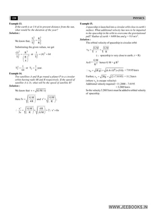 220 PHYSICS
Example13.
If the earth is at 1/4 of its present distance from the sun,
what would be the duration of the year?
Solution :
We know that, 3
2
3
1
2
2
2
1
R
R
T
T
=
Substituting the given values, we get
64
)
4
(
T
1
or
4
R
R
T
)
1
( 3
2
2
3
3
2
2
2
=
=
÷
ø
ö
ç
è
æ
=
.
year
8
1
T
or
64
1
T 2
2
2 =
=
Example14.
Two satellites A and B go round a planet P in a circular
orbits having radii 4R and R respectively. If the speed of
satellite A is 3v, what will be the speed of satellite B?
Solution :
We know that v (G M/ r)
=
Here
G M
3v
4R
æ ö
= ç ÷
è ø
and
GM
v'
R
æ ö
= ç ÷
è ø
;

v' G M 4R
2
3v R GM
æ ö
æ ö
= ´ =
ç ÷
ç ÷
è ø è ø
; v' 6v
=
Example15.
A spaceship is launched into a circular orbit close to earth’s
surface. What additional velocity has now to be imparted
to the spaceship in the orbit to overcome the gravitational
pull? Radius of earth = 6400 km and g = 9.8 m/s2.
Solution :
The orbital velocity of spaceship in circular orbit
0
G M G M
v
r R
= =
(Q spaceship is very close to earth, r = R)
As 2
R
M
G
g = hence G M = g R2
 6
0
v (R g) (6.4 10 ) (9.8)
= = ´ ´ = 7.9195 km/s
Further, )
9195
.
7
2
(
Rg
2
ve ´
=
= = 11.2 km/s
(where ve is escape velocity)
Additional velocity required = 11.2000 – 7.0195
= 3.2805 km/s
Sothe velocity3.2805 km/s must be added to orbital velocity
of spaceship.
 