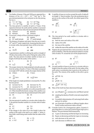 224 PHYSICS
8. Two bodies of masses 10 kg and 100 kg are separated by a
distance of 2m ( G = 6.67 × 10–11 Nm2 kg–2). The
gravitational potential at the mid point on the line joining
the two is
(a) 7.3 × 10–7 J/kg (b) 7.3 × 10–9 J/kg
(c) –7.3 × 10–9 J/kg (d) 7.3 × 10–6 J/kg
9. The time period of a satellite of earth is 5 hours. If the
separation between the earth and the satellite is increased
to4timesthepreviousvalue,thenewtimeperiodwillbecome
(a) 10 hours (b) 80 hours
(c) 40 hours (d) 20 hours
10. At sea level, a bodywill have minimum weight at
(a) pole (b) equator
(c) 42° south latitude (d) 37° north latitude
11. The distance of neptune and saturn from the sun is nearly
1013 and 1012 meter respectively.Assuming that theymove
in circular orbits, their periodic times will be in the ratio
(a) 10 (b) 100
(c) 10 10 (d) 1000
12. A geostationary satellite is orbiting the earth at a height of
5R above that surface of the earth, R being the radius of the
earth. The time period of another satellite in hours at a
height of 2R from the surface of the earth is
(a) 5 (b) 10
(c) 6 2 (d)
6
2
13. The escape velocityfor a bodyprojected vertically upwards
from the surface of earth is 11 km/s. Ifthe bodyis projected
at an angle of45º with the vertical, theescapevelocitywill be
(a) 22km/s (b) 11km/s
(c)
2
11
km/s (d) 2
11 km/s
14. Ifthe length ofa simple pendulum is increased by 2%, then
the time period
(a) increases by 2% (b) decreases by 2%
(c) increases by 1% (d) decreases by 1%
15. The kinetic energyof a satellite in its orbit around the earth
is E. What should be the kinetic energyofthe satellite soas
toenable it to escapefrom thegravitational pull ofthe earth?
(a) 4E (b) 2E
(c) E
2 (d) E
16. The time period ofa satellite in a circular orbit of radius Ris
T, the period of another satellite in a circular orbit of radius
4 R is
(a) 4T (b) T/4
(c) 8T (d) T/8
17. If the change in the value of g at the height h above the
surface of the earth is the same as at a depth ‘x’ below it,
then (both x and h being much smaller than the radiusofthe
earth)
(a) x=h (b) x = 2h
(c) x= h/2 (d) x = h2
18. A satellite of mass m revolves around the earth of radius R
at a height ‘x’ from its surface. Ifg is the acceleration due to
gravity on the surface of the earth, the orbital speed of the
satellite is
(a)
x
R
gR2
+
(b)
x
R
gR
-
(c) gx (d)
2
/
1
x
R
gR2
÷
÷
ø
ö
ç
ç
è
æ
+
19. The time period of an earth satellite in circular orbit is
independent of
(a) both the mass and radius of the orbit
(b) radius of its orbit
(c) the mass of the satellite
(d) neither themassofthesatellite nor theradiusofitsorbit.
20. Suppose the gravitational force varies inverselyas the nth
power of distance. Then thetime period ofa planet in circular
orbit of radius ‘R’ around the sun will be proportional to
(a) Rn (b)
÷
ø
ö
ç
è
æ -
2
1
n
R
(c)
÷
ø
ö
ç
è
æ +
2
1
n
R (d)
÷
ø
ö
ç
è
æ -
2
2
n
R
21. An earth satellite ofmass m revolves in a circular orbit at a
height h from the surface of the earth. Ris the radius ofthe
earth and g is acceleration due to gravity at the surface of
the earth. The velocity of the satellite in the orbit is given
by
(a) g R2/(R + h)
(b) g R
(c) g R/(R – h)
(d)
2
gR / (R h)
é ù
+
ë û
22. Mass of the Earth has been determined through
(a) use of Kepler's 3
2
R
T
constancy law and Moon's period
(b) sampling the densityofEarth'scrust and using Earth's
radius
(c) Cavendish'sdetermination ofG andusing Earth radius
and g at its surface
(d) use of periods of satellites at different heights above
Earth's surface and known radius ofEarth
23. Consider Earth to be a homogeneous sphere. Scientist A
goes deep down in a mine and scientist Bgoes high up in a
balloon. The gravitational field measured by
(a) A goes on decreasing and that byBgoes on increasing
(b) Bgoes on decreasing and that byAgoes on increasing
(c) each decreases at the same rate
(d) each decreases at different rates
 
