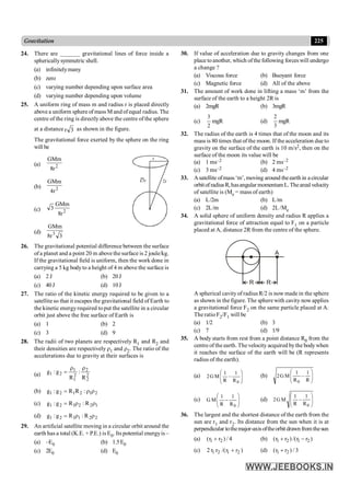 225
Gravitation
24. There are _______ gravitational lines of force inside a
sphericallysymmetric shell.
(a) infinitelymany
(b) zero
(c) varying number depending upon surface area
(d) varying number depending upon volume
25. A uniform ring of mass m and radius r is placed directly
above a uniform sphere of mass M and ofequal radius. The
centre of the ring is directlyabove the centre of the sphere
at a distance 3
r as shown in the figure.
The gravitational force exerted by the sphere on the ring
will be
(a) 2
r
8
GMm
(b) 2
r
4
GMm
r
3r 2r
(c) 2
r
8
GMm
3
(d)
3
r
8
GMm
3
26. The gravitational potential difference between the surface
ofa planet and a point 20 m above the surface is 2 joule/kg.
If the gravitational field is uniform, then the work done in
carrying a 5 kg bodyto a height of 4 m above the surface is
(a) 2 J (b) 20J
(c) 40J (d) 10J
27. The ratio of the kinetic energy required to be given to a
satellite so that it escapes the gravitational field of Earth to
the kinetic energyrequired to put the satellite in a circular
orbit just above the free surface of Earth is
(a) 1 (b) 2
(c) 3 (d) 9
28. The radii of two planets are respectively R1 and R2 and
their densities are respectively r1 and r2. The ratio of the
accelerations due to gravity at their surfaces is
(a) 2
2
2
2
1
1
2
1
R
:
R
g
:
g
r
r
=
(b) 2
1
2
1
2
1 :
R
R
g
:
g r
r
=
(c) 1
2
2
1
2
1 R
:
R
g
:
g r
r
=
(d) 2
2
1
1
2
1 R
:
R
g
:
g r
r
=
29. An artificial satellite moving in a circular orbit around the
earth has a total (K.E. + P.E.) is E0. Its potential energyis –
(a) –E0 (b) 1.5E0
(c) 2E0 (d) E0
30. If value of acceleration due to gravity changes from one
place toanother, which ofthe following forces will undergo
a change ?
(a) Viscous force (b) Buoyant force
(c) Magnetic force (d) All of the above
31. The amount of work done in lifting a mass ‘m’ from the
surface of the earth to a height 2R is
(a) 2mgR (b) 3mgR
(c)
2
3
mgR (d)
3
2
mgR
32. The radius of the earth is 4 times that of the moon and its
mass is 80 times that ofthe moon. If the acceleration due to
gravity on the surface of the earth is 10 m/s2, then on the
surface of the moon its value will be
(a) 1 ms–2 (b) 2 ms–2
(c) 3 ms–2 (d) 4 ms–2
33. Asatellite ofmass‘m’, moving around theearth in a circular
orbitof radiusR,hasangular momentum L.Theareal velocity
of satellite is (Me = mass of earth)
(a) L/2m (b) L/m
(c) 2L/m (d) 2L/Me
34. A solid sphere of uniform density and radius R applies a
gravitational force of attraction equal to F1 on a particle
placed at A, distance 2R from the centre of the sphere.
R R
A
A spherical cavityof radiusR/2 is now made in the sphere
as shown in the figure. The sphere with cavity now applies
a gravitational force F2 on the same particle placed at A.
The ratio F2/F1 will be
(a) 1/2 (b) 3
(c) 7 (d) 1/9
35. A body starts from rest from a point distance R0 from the
centre of the earth. The velocity acquired bythe bodywhen
it reaches the surface of the earth will be (R represents
radius of the earth).
(a) ÷
÷
ø
ö
ç
ç
è
æ
-
0
R
1
R
1
M
G
2 (b) ÷
÷
ø
ö
ç
ç
è
æ
-
R
1
R
1
M
G
2
0
(c) ÷
÷
ø
ö
ç
ç
è
æ
-
0
R
1
R
1
M
G (d) ÷
÷
ø
ö
ç
ç
è
æ
-
0
R
1
R
1
M
G
2
36. The largest and the shortest distance of the earth from the
sun are r1 and r2. Its distance from the sun when it is at
perpendicular tothemajor-axisoftheorbit drawnfromthesun
(a) 1 2
(r r ) / 4
+ (b) 1 2 1 2
(r r ) /(r r )
+ -
(c) 1 2 1 2
2 r r /(r r )
+ (d) 1 2
(r r ) / 3
+
 