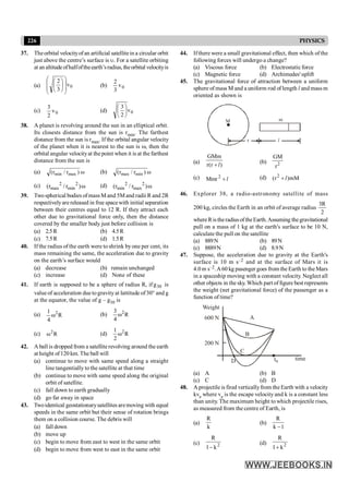 226 PHYSICS
37. Theorbital velocityofan artificial satellitein a circular orbit
just above the centre’s surface is u. For a satellite orbiting
at an altitude ofhalfoftheearth’sradius, theorbital velocityis
(a) 0
v
3
2
÷
÷
ø
ö
ç
ç
è
æ
÷
ø
ö
ç
è
æ
(b) 0
v
3
2
(c) 0
v
2
3
(d) 0
v
2
3
÷
ø
ö
ç
è
æ
38. A planet is revolving around the sun in an elliptical orbit.
Its closests distance from the sun is rmin. The farthest
distance from the sun is rmax. If the orbital angular velocity
of the planet when it is nearest to the sun is w, then the
orbital angular velocityat the point when it is at the farthest
distance from the sun is
(a) w
)
r
/
r
( max
min (b) w
)
r
/
r
( min
max
(c) w
)
r
/
r
( 2
min
2
max (d) w
)
r
/
r
( 2
max
2
min
39. Twospherical bodies ofmass M and 5Mand radii R and 2R
respectivelyare released in free spacewith initial separation
between their centres equal to 12 R. If they attract each
other due to gravitational force only, then the distance
covered by the smaller body just before collision is
(a) 2.5R (b) 4.5R
(c) 7.5R (d) 1.5R
40. If the radius of the earth were to shrink byone per cent, its
mass remaining the same, the acceleration due to gravity
on the earth’s surface would
(a) decrease (b) remain unchanged
(c) increase (d) None of these
41. If earth is supposed to be a sphere of radius R, if 30
g is
valueof acceleration duetogravityat lattitude of30° and g
at the equator, the value of g – g30 is
(a) R
4
1 2
w (b) R
4
3 2
w
(c) R
2
w (d) R
2
1 2
w
42. A ball is dropped from a satelliterevolving around the earth
at height of120 km. The ball will
(a) continue to move with same speed along a straight
line tangentially to the satellite at that time
(b) continue to move with same speed along the original
orbit of satellite.
(c) fall down to earth gradually
(d) go far away in space
43. Twoidentical geostationarysatellites aremoving with equal
speeds in the same orbit but their sense of rotation brings
them on a collision course. The debris will
(a) fall down
(b) move up
(c) begin to move from east to west in the same orbit
(d) begin to move from west to east in the same orbit
44. Ifthere were a small gravitational effect, then which ofthe
following forces will undergo a change?
(a) Viscous force (b) Electrostaticforce
(c) Magnetic force (d) Archimedes' uplift
45. The gravitational force of attraction between a uniform
sphere of mass M and a uniform rod of length l and mass m
oriented as shown is
r l
m
M
(a) )
r
(
r
GMm
l
+
(b) 2
r
GM
(c) l
+
2
Mmr (d) mM
)
r
( 2
l
+
46. Explorer 38, a radio-astronomy satellite of mass
200 kg, circles the Earth in an orbit of average radius
2
R
3
whereRistheradiusoftheEarth.Assuming thegravitational
pull on a mass of 1 kg at the earth's surface to be 10 N,
calculate the pull on the satellite
(a) 889N (b) 89N
(c) 8889N (d) 8.9N
47. Suppose, the acceleration due to gravity at the Earth's
surface is 10 m s–2 and at the surface of Mars it is
4.0 m s–2.A60 kg pasenger goes from the Earth to the Mars
in a spaceship moving with a constant velocity. Neglect all
other objects in the sky. Which part offigure best represents
the weight (net gravitational force) of the passenger as a
function of time?
t0
time
D
Weight
600 N
200 N
A
B
C
(a) A (b) B
(c) C (d) D
48. A projectile is fired verticallyfrom the Earth with a velocity
kve where ve is the escape velocity and k is a constant less
than unity. The maximum height to which projectile rises,
as measured from the centre of Earth, is
(a)
k
R
(b)
1
k
R
-
(c) 2
k
1
R
-
(d) 2
k
1
R
+
 
