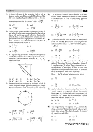 227
Gravitation
49. A diametrical tunnel is dug across the Earth. A ball is
dropped into the tunnel from one side. The velocity of the
ball when it reaches the centre of the Earth is .... (Given :
gravitational potential at the centre of Earth =
R
GM
2
3
– )
(a) R (b) gR
(c) gR
5
.
2 (d) gR
1
.
7
50. A man of mass m starts falling towards a planet of mass M
and radius R.As he reaches near to the surface, he realizes
that he will pass through a small hole in the planet. As he
enters the hole, he seesthat the planet is reallymade of two
pieces a spherical shell ofnegligible thickness ofmass 2M/
3 and a point mass M/3 at the centre. Change in the force of
gravity experienced by the man is
(a) 2
2 GMm
3 R
(b) 0
(c) 2
1 GMm
3 R
(d) 2
4 GMm
3 R
51. In a region ofonlygravitational field ofmass 'M' a particle
is shifted from AtoB via three different paths in the figure.
The work done in different paths are W1, W2, W3
respectively then
M
B
A
3
2
1
C
(a) W1 = W2 = W3 (b) W1 > W2 > W3
(c) W1 = W2 > W3 (d) W1 < W2 < W3
52. Four similar particles of mass m are orbiting in a circle of
radiusr in thesameangular direction becauseoftheir mutual
gravitational attractiveforce. Velocityofa particle isgiven by
m
m
m
m r
(a)
1/ 2
GM 1 2 2
r 4
é ù
æ ö
+
ê ú
ç ÷
è ø
ê ú
ë û
(b) 3
GM
r
(c) ( )
GM
1 2 2
r
+ (d)
1/ 2
1 GM 1 2
2 r 2
é ù
æ ö
+
ê ú
ç ÷
è ø
ê ú
ë û
53. The percentage change in the acceleration of the earth
towards the sun from a total eclipse of the sun to the point
where the moon is on a side of earth directly opposite to
the sun is
(a)
s 2
m 1
M r
100
M r
´ (b)
2
s 2
m 1
M r
100
M r
æ ö
´
ç ÷
è ø
(c)
2
1 m
2 s
r M
2 100
r M
æ ö
´
ç ÷
è ø
(d)
2
s
1
2 m
M
r
100
r M
æ ö
´
ç ÷
è ø
54. A satellite is revolving round the earth in an orbit of radius
r with time period T. If the satellite is revolving round the
earth in an orbit ofradius r + Dr (Dr << r) with time periodT
+ D T then,
(a)
T 3 r
T 2 r
D D
= (b)
T 2 r
T 3 r
D D
=
(c)
T r
T r
D D
= (d)
T r
T r
D D
= -
55. A cavity of radius R/2 is made inside a solid sphere of
radius R. The centre ofthe cavity is located at a distance R/
2 from the centre of the sphere. The gravitational force on a
particle of mass ‘m’ at a distance R/2 from the centre of the
sphere on the line joining both the centres of sphere and
cavity is – (opposite to the centre of gravity)
[Here g = GM/R², where M is the mass of the sphere]
(a)
mg
2
(b)
3mg
8
(c)
mg
16
(d) None of these
56. A spherical uniform planet is rotating about its axis. The
velocityof a point on its equator is V. Due to the rotation of
planet about its axis the acceleration due to gravity g at
equator is 1/2 ofg at poles. The escape velocityof a particle
on the pole of planet in terms of V is
(a) Ve=2V (b) Ve=V
(c) Ve=V/2 (d) e
V 3V
=
57. The escape velocity from a planet is ve. A tunnel is dug
along a diameter of the planet and a small bodyis dropped
into it at the surface. When the body reaches the centre of
the planet, its speed will be
(a) ve (b) e
v / 2
(c) ve/2 (d) zero
 