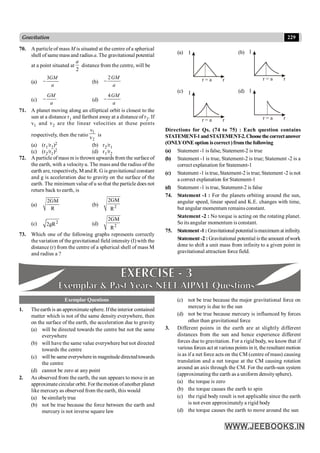 229
Gravitation
70. A particle of mass M is situated at the centre of a spherical
shell of samemass and radius a. The gravitational potential
at a point situated at
2
a
distance from the centre, will be
(a)
3GM
a
- (b)
2GM
a
-
(c)
GM
a
- (d)
4GM
a
-
71. A planet moving along an elliptical orbit is closest to the
sun at a distance r1 and farthest away at a distance of r2. If
v1 and v2 are the linear velocities at these points
respectively, then the ratio
1
2
v
v is
(a) (r1/r2)2 (b) r2/r1
(c) (r2/r1)2 (d) r1/r2
72. A particle of mass m is thrown upwards from the surface of
the earth, with a velocityu. The mass and the radius of the
earth are, respectively, M and R. G is gravitational constant
and g is acceleration due to gravity on the surface of the
earth. The minimum value of u sothat the particle does not
return back to earth, is
(a)
2GM
R
(b) 2
2GM
R
(c) 2
2gR (d) 2
2GM
R
73. Which one of the following graphs represents correctly
the variation of the gravitational field intensity (I) with the
distance (r) from the centre of a spherical shell of mass M
and radius a ?
(a) I
r = a r
(b) I
r = a r
(c) I
r = a r
(d) I
r = a r
Directions for Qs. (74 to 75) : Each question contains
STATEMENT-1andSTATEMENT-2.Choosethecorrectanswer
(ONLYONE option iscorrect)fromthe following
(a) Statement -1 is false, Statement-2 is true
(b) Statement -1 is true, Statement-2 is true; Statement -2 is a
correct explanation for Statement-1
(c) Statement -1 is true,Statement-2 is true; Statement -2 is not
a correct explanation for Statement-1
(d) Statement -1 is true, Statement-2 is false
74. Statement -1 : For the planets orbiting around the sun,
angular speed, linear speed and K.E. changes with time,
but angular momentum remains constant.
Statement -2 : No torque is acting on the rotating planet.
So its angular momentum is constant.
75. Statement -1 : Gravitational potentialismaximum at infinity.
Statement -2 : Gravitational potential isthe amount ofwork
done to shift a unit mass from infinity to a given point in
gravitational attraction force field.
Exemplar Questions
1. Theearth is an approximatesphere. Ifthe interior contained
matter which is not of the same density everywhere, then
on the surface of the earth, the acceleration due to gravity
(a) will be directed towards the centre but not the same
everywhere
(b) will have the same value everywhere but not directed
towards the centre
(c) will be same everywherein magnitudedirectedtowards
the centre
(d) cannot be zero at any point
2. As observed from the earth, the sun appears to move in an
approximatecircular orbit. For themotion ofanother planet
like mercury as observed from the earth, this would
(a) be similarlytrue
(b) not be true because the force between the earth and
mercury is not inverse square law
(c) not be true because the major gravitational force on
mercury is due to the sun
(d) not be true because mercury is influenced by forces
other than gravitational force
3. Different points in the earth are at slightly different
distances from the sun and hence experience different
forces due to gravitation. For a rigid body, we know that if
various forces act at various points in it, the resultant motion
is as if a net force acts on the CM (centre of mass) causing
translation and a net torque at the CM causing rotation
around an axis through the CM. For the earth-sun system
(approximating the earth as a uniform densitysphere).
(a) the torque is zero
(b) the torque causes the earth to spin
(c) the rigid body result is not applicable since the earth
is not even approximately a rigid body
(d) the torque causes the earth to move around the sun
 