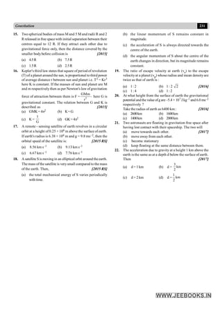 231
Gravitation
15. Twospherical bodies of mass M and 5 M and radii R and 2
Rreleased in free spacewith initial separation between their
centres equal to 12 R. If they attract each other due to
gravitational force only, then the distance covered by the
smaller bodybefore collision is [2015]
(a) 4.5R (b) 7.5R
(c) 1.5R (d) 2.5R
16. Kepler's third law states that square of period of revolution
(T)of a planet aroundthe sun, is proportional tothird power
of average distance r between sun and planet i.e. T2 = Kr3
here K is constant. If the masses of sun and planet are M
and m respectively then as per Newton's law ofgravitation
force of attraction between them is F = 2
GMm ,
r
here G is
gravitational constant. The relation between G and K is
described as [2015]
(a) GMK= 4p2 (b) K=G
(c) K =
1
G
(d) GK=4p2
17. A remote - sensing satellite of earth revolves in a circular
orbit at a height of0.25 × 106 m above the surface of earth.
If earth's radius is 6.38 × 106 m and g = 9.8 ms–2, then the
orbital speed of the satellite is: [2015 RS]
(a) 8.56 km s–1 (b) 9.13 km s–1
(c) 6.67 km s–1 (d) 7.76 km s–1
18. A satellite S ismovingin an elliptical orbit around theearth.
Themass ofthe satellite is verysmall compared to themass
of the earth. Then, [2015 RS]
(a) the total mechanical energy of S varies periodically
withtime.
(b) the linear momentum of S remains constant in
magnitude.
(c) the acceleration of S is always directed towards the
centre of the earth.
(d) the angular momentum of S about the centre of the
earth changes in direction, but its magnitude remains
constant.
19. The ratio of escape velocity at earth (ve) to the escape
velocityat a planet (vp) whoseradius and mean densityare
twice as that of earth is :
(a) 1: 2 (b) 1 : 2 2 [2016]
(c) 1: 4 (d) 1: 2
20. At what height from the surface of earth the gravitational
potential andthe value ofg are –5.4× 107 J kg–1 and 6.0 ms–2
respectively ?
Take the radius of earth as 6400 km : [2016]
(a) 2600km (b) 1600km
(c) 1400km (d) 2000km
21. Two astronauts are floating in gravitation free space after
having lost contact with their spaceship. The two will
(a) move towards each other. [2017]
(b) move away from each other.
(c) become stationary
(d) keep floating at the same distance between them.
22. The acceleration due to gravity at a height 1 km above the
earth is the same as at a depth d below the surface of earth.
Then [2017]
(a) d = 1 km (b) d =
3
km
2
(c) d = 2 km (d) d =
1
km
2
 