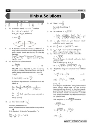 232 PHYSICS
EXERCISE - 1
1. (d) 2. (d) 3. (a) 4. (d)
5. (b) 6. (c) 7. (b)
8. (c) In planetary motion ext.
τ
r
= 0 Þ L
r
= constant
( )
= ´ = =
r r r r
L r p mv mrv (Q q=90º)
So m1d1v1 = m2d2v2 (here r = d)
Þ 1 1
2
2
v d
v
d
=
d1 d2 v2
v1
sun
9. (a) At the surface of earth, the value of g = 9.8m/sec2. If
we go towards the centre of earth or we go above the
surface of earth, then in both the cases the value of g
decreases.
Hence W1=mgmine, W2=mgsea level, W3=mgmoun
So W1< W2 > W3 (g at the sea level = g at the
suface of earth)
10. (a) According to Gravitational Law
1 2
2
GM M
F
r
= ……(i)
Where M1 is mass of planet & m2 is the mass of any
body. Now according to Newton’s second law, bodyof
mass m2 feels gravitational acceleration g which is
F = m2g ……(ii)
Sofrom (i) &(ii), we get 1
2
GM
g
r
=
So the ratio of gravitational acceleration due to two
planets is
2 3 2
1 1 2 1 2
2 2 3
2 2
1 1 2
g M r (4/3)πr ρ r
g M
r r (4/3)πr ρ
´
= ´ = ´
´
1 1
2 2
g r
g r
æ ö
= ç ÷
è ø
(both planet have same material, so
density is same)
11. (c) SinceT(time period) =
l
2π
g
for second pendulum T=2sec
Nowon theplanet the valueof acceleration dueto gravityis
g/4.
So for the planet, the length of sec. pendulam l' is
2sec g / 4
/ 4
2sec g
l
l' l
l'
= ´ Þ =
12. (b) Since T 2π
g
l
=
but inside the satellite g = 0
So T = ¥
13. (b) We know that, e
v (2g R)
=
e P 1 1
1
e P 2 2
2
(v ) (2g R )
(v ) (2g R )
 = 1 1
2 2
g R
g R
æ ö æ ö
= ´
ç ÷ ç ÷
è ø è ø
k r
=
14. (b) e o
v 2v
= where ve and vo are the escape velocity
and orbital velocity respectively.
15. (c) KE= mgR
)
gR
2
(
m
2
1
mv
2
1 2
esc
2
=
= .
16. (a) vesc = gR
2 , where R is radius of the planet.
Hence escape velocity is independent of m.
17. (a) The escape velocity on the earth is defined as
e e e
v 2g R
=
Where Re & ge are the radius & acceleration due to
gravity of earth.
Now for planet gP=2ge, RP=Re/4
So e
P P P e e
v
v 2g R 2 2g R /4
2
= = ´ ´ =
18. (c) Thepotential energyfor a conservativeforceisdefined
as
dr
dU
F
-
= or
r
U F.dr
¥
= -ò
r r
……(i)
or
r
1 2 1 2
r 2
GM M GM M
U dr
r
r
¥
-
= =
ò ……(ii)
(Q U¥ = 0)
If we bring the mass from the infinity to the centre of
earth, then we obtain work, ‘so it has negative
(gravitational force do work on the object) sign &
potential energy decreases. But if we bring the mass
from the surface of earth to infinite, then we must do
work against gravitational force & potential energyof
the mass increases.
Now in equation (i) if 1 2
5/ 2
GM M
F
r
= instead of
1 2
2
GM M
F
r
= then
r
1 2 1 2
r 5/2 3/2
GM M GM M
2
U dr
3
r r
¥
-
= =
ò
r 3/2
1
U
r+
Þ µ
Hints & Solutions
 