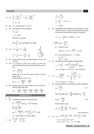 233
Gravitation
19. (c)
2
/
3
2
2
/
3
2
1
2
1
R
16
R
4
T
T
R
R
T
T
÷
ø
ö
ç
è
æ
=
Þ
÷
÷
ø
ö
ç
ç
è
æ
=
T
8
T2 =
Þ
20. (a) 2
T µ (major axis)3 Þ T2 a a3
21. (d) According to 3rd law of Kepler
3
2
R
T µ
3
2
KR
T =
Þ
where K is a constant
Thus 3
2
R
T
does not depends on radius.
22. (a) 1 2
1 1
v , v
R 7R
µ µ
R
7R
2 1
2
1
v v
1 v
v
v 7 7 7
= Þ = =
23. (a) Escape velocity does not depend upon the mass of
the body.
24. (b) At a height h above the surface of earth the
gravitational potential energy of the particle of mass
m is
e
h
e
GM m
U
R h
= -
+
Where Me & Re are the mass & radius of earth
respectively.
In this question, since h = Re
So
2 2
=
-
= - =
e
e e
h R
e
GM m mgR
U
R
25. (d) Energy required to move a body of mass m from an
orbit of radius 2R to 3R is
GMm GMm GMm
U
3R 2R 2R
-
D = - - =
GMm GMm
3R 6R
- =
EXERCISE - 2
1. (c)
2. (c) According to Newton’s Gravitation Law
1 2
g 2
GM M
F
r
= here Fg = 10–10 Newton,
m1=m2=1kg,
G = 6.6 ×10–11
So
11
2 1 2
10
g
GM M 6.6 10 1 1
r 0.66
F 10
-
-
´ ´ ´
= = =
orr =0.8125metre= 81.25cm »80cm
3. (c) 2
5
2
3
)
r
1
(
10
G
)
r
(
10
G
-
´
=
´
2
2 2
1 10
r (1 r)
=
-
r
1
r
10
r
1
10
r
1
-
=
Þ
-
=

1
11
=
r km
4. (b) The gravitational potential V at a point distant ‘r’ from
a bodyof mass m is equal to the amount of work done
in moving a unit mass from infinity to that point.
( )
r
r
V V E.dr GM 1/ r 1/
µ
µ
- = - = - - µ
ò
u
r r
GM
r
-
=
dV
As E
dr
-
æ ö
=
ç ÷
è ø
r
(i) In the first case
when Vµ = 0, r
GM
V 5
r
-
= = - unit
(ii) In the second case Vµ = + 10 unit
Vr – 10 = – 5
or Vr = + 5 unit
5. (c) Gravitational force supplies centripetal force

2 29 8 2
14
mv 3 10 (2 10 )
F dynes
r 1.5 10
´ ´ ´
= =
´
= 8 × 1031 dyne = 8 × 1026 N (Q 1N = 105 dyne.)
6. (c)
e
e
e m e
e
e
M
2G
2GM 2
81
v ; v v
R
R 9
4
= = =
= 2/9 × 11.2 kms–1 = 2.5 kms–1
7. (d) Since gravitational acceleration on earth is defined as
2
e
e
e
R
GM
g = ……(i)
mass of planet is e
P
M
M
80
= & radius e
P
R
R
4
=
So P
P 2
P
GM
g
R
= ……(ii)
From (i) &(ii), weget
2
e e
P
P e 2
e
P
R g
M
g g
M 5
R
= ´ = =2m/sec2
(as g=10m/sec2)
8. (c)
1
100
10
67
.
6
1
10
10
67
.
6
–
V
11
11
g
´
´
-
´
´
=
-
-
= –6.67 × 10–10 – 6.67 × 10–9
= – 6.67 × 10–10 × 11 = –7.3 × 10–9 J/kg
 
