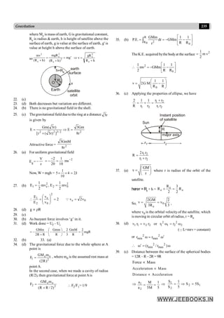 235
Gravitation
where Me is mass ofearth, G is gravitational constant,
Re is radius & earth, h is height of satellite above the
surfaceof earth, g is value at the surface of earth, g' is
value at height h above the surface of earth.
so g
m
)
h
R
(
mgR
)
h
R
(
mv
2
e
2
e
e
2
¢
=
+
=
+ h
R
gR
v
e
2
e
+
=
Þ
h
Re
+Re
O
Earth
earth
surface
satellite
orbit
v
22. (c)
23. (d) Both decreases but variation are different.
24. (b) There is no gravitational field in the shell.
25. (c) Thegravitational field duetothe ring at a distance r
3
is given by
2
2
/
3
2
2
r
8
Gm
3
E
]
)
r
3
(
r
[
)
r
3
(
Gm
E =
Þ
+
=
Attractive force = 2
r
8
GmM
3
26. (a) For uniform gravitational field
Eg =
r
V
-
2
ms
10
1
20
2 -
=
-
-
=
Now, W = mgh =
1
5 4 2J
10
´ ´ =
27. (b)
2
0
2
2
e
1 mv
2
1
E
,
mv
2
1
E =
=
0
e
2
0
e
2
1
v
2
v
2
v
v
E
E
=
=
÷
÷
ø
ö
ç
ç
è
æ
=
 Q
28. (d) g R
µ r
29. (c)
30. (b) As buoyant force involves ‘g’ in it.
31. (d) Work done = Uf – Ui
mgR
3
2
R
GmM
3
2
R
Gmm
R
R
2
GMm
=
=
÷
ø
ö
ç
è
æ
-
-
+
-
=
32. (b) 33. (a)
34. (d) The gravitational force due to the whole sphere at A
point is
e o
1 2
GM m
F
(2R)
= , where m0 is the assumed rest mass at
point A.
In the second case, when we made a cavity of radius
(R/2), then gravitational force at point Ais
2
o
e
2
)
2
/
R
R
(
m
GM
F
+
=  F2/F1= 1/9
35. (b)
R
2
R0 0
GMm 1 1
P.E. dr GMm
R R
r
é ù
= = - -
ê ú
ë û
ò
TheK.E. acquired bythe bodyat the surface
2
1
m v
2
=
2
0
1 1 1
mv GMm
2 R R
é ù
 = - -
ê ú
ë û
0
1 1
v 2G M
R R
æ ö
= -
ç ÷
è ø
36. (c) Applying the properties of ellipse, we have
1 2
1 2 1 2
r r
2 1 1
R r r r r
+
= + =
R
Instant position
of satellite
major axis
r2
r1
Sun
1 2
1 2
2r r
R
r r
=
+
37. (a)
GM
v
r
æ ö
= ç ÷
è ø
where r is radius of the orbit of the
satellite.
herer =Re + h = e
e e
R 3
R R
2 2
+ =
So, 0
e
2GM 2
v v
3R 3
= = ,
where v0 is the orbital velocity of the satellite, which
is moving in circular orbit of radius, r = Re
38. (d) 2 2
1 1 2 2 1 1 2 2
v r v r or r ω r ω
= =
(QL=mrv= constant)
or 2 2
min max
r ω r ω¢
=
2 2
min max
ω (r / r )ω
¢
 =
39. (c) Distance between the surface of the spherical bodies
= 12R – R– 2R = 9R
Force Mass
µ
Acceleration Mass
µ
Distance Acceleration
µ
Þ 1
2
a M 1
a 5M 5
= = Þ 1
2
2
1
S
5
S
5
1
S
S
=
Þ
=
 