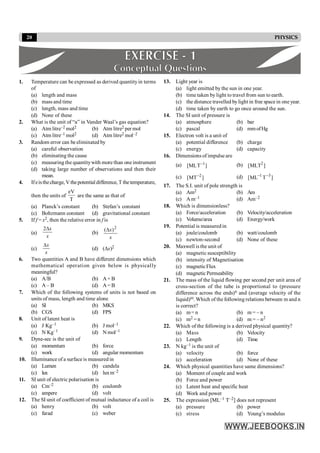 20 PHYSICS
1. Temperature can be expressed as derived quantityin terms
of
(a) length and mass
(b) mass and time
(c) length, mass and time
(d) None of these
2. What is the unit of “a” in Vander Waal’s gas equation?
(a) Atm litre–2 mol2 (b) Atm litre2 per mol
(c) Atm litre–1 mol2 (d) Atm litre2 mol–2
3. Random error can be eliminated by
(a) careful observation
(b) eliminating the cause
(c) measuring the quantitywith more than one instrument
(d) taking large number of observations and then their
mean.
4. Ifeisthecharge, V thepotentialdifference, T thetemperature,
then the units of
eV
T
are the same as that of
(a) Planck’s constant (b) Stefan’s constant
(c) Boltzmann constant (d) gravitational constant
5. If f = x2, then the relative error in f is
(a)
x
x
D
2
(b)
x
x 2
)
(D
(c)
x
x
D
(d) (Dx)2
6. Two quantities A and B have different dimensions which
mathematical operation given below is physically
meaningful?
(a) A/B (b) A+ B
(c) A – B (d) A= B
7. Which of the following systems of units is not based on
units of mass, length and time alone
(a) SI (b) MKS
(b) CGS (d) FPS
8. Unit of latent heat is
(a) J Kg–1 (b) J mol–1
(c) N Kg–1 (d) N mol–1
9. Dyne-sec is the unit of
(a) momentum (b) force
(c) work (d) angular momentum
10. Illuminance of a surface is measured in
(a) Lumen (b) candela
(c) lux (d) luxm–2
11. SI unit of electric polarisation is
(a) Cm–2 (b) coulomb
(c) ampere (d) volt
12. The SI unit of coefficient of mutual inductance of a coil is
(a) henry (b) volt
(c) farad (c) weber
13. Light year is
(a) light emitted by the sun in one year.
(b) time taken by light to travel from sun to earth.
(c) the distance travelled bylight in free space in one year.
(d) time taken by earth to go once around the sun.
14. The SI unit of pressure is
(a) atmosphere (b) bar
(c) pascal (d) mmofHg
15. Electron volt is a unit of
(a) potential difference (b) charge
(c) energy (d) capacity
16. Dimensions of impulse are
(a) ]
T
ML
[ 1
- (b) ]
MLT
[ 2
(c) ]
MT
[ 2
- (d) ]
T
ML
[ 3
1 -
-
17. The S.I. unit of pole strength is
(a) Am2 (b) Am
(c) A m–1 (d) Am–2
18. Which is dimensionless?
(a) Force/acceleration (b) Velocity/acceleration
(c) Volume/area (d) Energy/work
19. Potential is measured in
(a) joule/coulomb (b) watt/coulomb
(c) newton-second (d) None of these
20. Maxwell is the unit of
(a) magnetic susceptibility
(b) intensity of Magnetisation
(c) magneticFlux
(d) magnetic Permeability
21. The mass of the liquid flowing per second per unit area of
cross-section of the tube is proportional to (pressure
difference across the ends)n and (average velocity of the
liquid)m. Which of the following relations between m and n
is correct?
(a) m= n (b) m = – n
(c) m2 = n (d) m = – n2
22. Which of the following is a derived physical quantity?
(a) Mass (b) Velocity
(c) Length (d) Time
23. N kg–1 is the unit of
(a) velocity (b) force
(c) acceleration (d) None of these
24. Which physical quantities have same dimensions?
(a) Moment of couple and work
(b) Force and power
(c) Latent heat and specific heat
(d) Work and power
25. The expression [ML–1 T–2] does not represent
(a) pressure (b) power
(c) stress (d) Young’s modulus
 