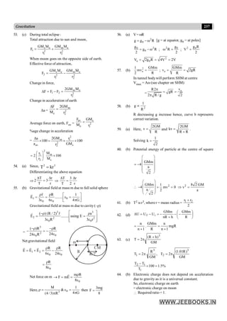 237
Gravitation
53. (c) During total eclipse :
Total attraction due to sun and moon,
s e m e
1 2 2
1 2
GM M GM M
F
r r
= +
When moon goes on the opposite side of earth.
Effective force of attraction,
s e m e
2 2 2
1 2
GM M GM M
F
r r
= -
Change in force,
m e
1 2 2
2
2GM M
F F F
r
D = - =
Change in acceleration ofearth
Da =
m
2
e 2
2GM
F
M r
D
=
Average force on earth, Fav =
av s
2
e 1
F GM
M r
=
%age change in acceleration
=
2
m 1
2
av s
2
2GM r
a
100 100
a GM
r
D
´ = ´ ´
2
1 m
2 s
r M
2 100
r M
æ ö
= ´
ç ÷
è ø
54. (a) Since, 3
2
kr
T =
Differentiating the above equation
Þ
T r
2 3
T r
D D
= Þ
T 3 r
T 2 r
D D
=
55. (b) Gravitational field at mass m due to full solid sphere
1 0
0 0
r R 1
E ........
3 6 4 G
r r é ù
= = e =
ê ú
e e p
ë û
r
r
Gravitational field at mass m due to cavity(–r)
3 3
2 2 2
0 0
( ) (R / 2) r a
E ........ using E
3 R 3 r
é ù
-r r
= =
ê ú
e e
ê ú
ë û
r
r
=
3
2
0
0
( )R R
24
24 R
-r -r
- = -
e
e
R
m
R/2
CM
Net gravitational field
1 2
0 0
R R
E E E
6 24
r r
= + = -
e e
r r r
0
R
8
r
=
e
Net force on m
0
m R
F mE
8
r
® = =
e
r
Here, 0
3
M 1
&
4 G
(4 /3) R
r = e =
p
p
then
3mg
F
8
=
56. (a) V= wR
2
0
g g R
= - w [g = at equator, g0 = at poles]
2
0
0
g
g R
2
= - w ;
2 0
g
R
2
w = ;
2 0
g R
V
2
=
2
e 0
V 2g R 4V 2V
= = =
57. (b)
2
e
1 GMm
mv
2 R
= ; e
GMm
v 2gR
R
= =
In tunnel bodywill perform SHM at centre
Vmax = Aw (see chapter on SHM)
=
e
v
R2
gR
2 R / g 2
p
= =
p
58. (b) 2
1
g
R
µ
R decreasing g increase hence, curve b represents
correct variation.
59. (a) Here,
2GM
v
R
= and
2GM
kv
R R
=
+
.
Solving
1
k
2
=
60. (b) Potential energy of particle at the centre of square
GMm
4
a
2
æ ö
ç ÷
= - ç ÷
ç ÷
è ø
 2 2
GMm 1 8 2 GM
4 mv 0 v
a 2 a
2
æ ö
ç ÷
- + = Þ =
ç ÷
è ø
61. (b) T2 a r3, where r = mean radius =
2
r
r 2
1 +
62. (d) ÷
ø
ö
ç
è
æ
-
-
+
-
=
-
=
D
R
GMm
h
nR
GMm
U
U
U i
f
mgR
1
n
n
R
GMm
.
1
n
n
+
=
+
=
63. (c)
GM
)
h
R
(
2
T
3
+
p
=
GM
)
R
01
.
1
(
2
T
,
GM
R
2
T
3
2
3
1 p
=
p
=
%
5
.
1
100
T
T
T
1
1
2
=
´
-
64. (b) Electronic charge does not depend on acceleration
due to gravity as it is a universal constant.
So, electronic charge on earth
= electronic charge on moon
 Required ratio = 1.
 