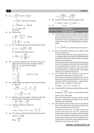 238 PHYSICS
65. (a)
2
R
M
G
g = also 3
R
3
4
d
M p
´
=
R
d
3
4
g p
=
 at the surface of planet
R
)
d
2
(
3
4
gp ¢
p
= , R
)
d
(
3
4
ge p
=
ge = gp Þ dR = 2d R'
Þ R' = R/2
66. (d) We know that
g =
GM
R2 =
2
3
R
R
3
4
G r
÷
ø
ö
ç
è
æ
p
=
4
3
p r
GR
g
g
R
R
R
R
' '
= = =
3
3  =
g g
' 3
67. (a) K.E. of satellite moving in an orbit around the earth is
K = r
2
GMm
r
GM
m
2
1
mv
2
1
2
2
=
÷
÷
ø
ö
ç
ç
è
æ
=
P.E. of satellite and earth system is
U
GMm
r
= Þ
K
U
GMm
r
GMm
r
= =
2 1
2
68. (b) According to Kepler’s law, the areal velocity of a
planet around the sun always remains constant.
SCD : A1– t1 (areal velocity constant)
SAB : A2 – t2
1 2
1 2
A A
,
t t
=
t1 = t2 . 1
2
A
,
A
(given A1 = 2A2)
= t2 . 2
2
2A
A
 t1 = 2t2
69. (b) Orbital velocityofa satellite in a circular orbit ofradius
a is given by
GM
v
a
= Þ v a
1
a
Þ
2
1
v
v =
1
2
a
a
 v2 = v1
4R
R
= 2 v1 = 6V
70. (a) Potential at the given point = Potential at the point
due to the shell + Potential due to the particle
=
2
GM GM
a a
- - =
3GM
a
-
71. (b) Angular momentum is conserved
 L1 = L2
Þ mr1v1 = mr2v2 Þ r1v1 = r2v2
1 2
2 1
v r
v r
Þ =
72. (a) The velocity u should be equal to the escape velocity.
That is, u = 2gR
But g = 2
GM
R
2
GM
u 2· ·R
R
 = 2GM
R
Þ
73. (d) Intensitywill be zero inside the spherical shell.
I = 0 upto r = a and
2
1
I
r
µ when r > a
74. (b) 75. (b)
EXERCISE - 3
Exemplar Questions
1. (d) Let the densityof earth as a sphere is uniform, then it
can be treated as point mass placed at its centre then
acceleration due to gravity g = 0, at the centre. But if
the density of earth is considered as a sphere of non-
uniform then value of 'g' will be different at different
points
4
3
g GR
æ ö
= pr
ç ÷
è ø
Q . So g cannot be zero at any point.
2. (c) Force of attraction between any two objects obeys
the inverse square law.
As observed from the earth, the sun appears to move
in an approximatecircular orbit. The gravitational force
of attraction between the earth and the sun always
follows inverse square law.
Due torelative motion between the earth and mercury,
the orbit of mercury, as observed from the earth will
not be approximately circular, since the major
gravitational force on mercury is due to the sun is
very large than due to earth and due to the relative
motion to sun and earth with mercury.
3. (a) As we know that, the torque on earth due to
gravitational attractive force on earth is zero.
As the earth is revolving around the sun in a circular
motion due to gravitational attraction. The force of
attraction will be of radial nature i.e., angle between
position vector r and force F is also, zero.
So, torque sin0 0
r F rF
= t = ´ = ° =
4. (c) As the total (P.E.) ofthe earth satellite orbiting in orbit
is negative
2
GM
r
-
æ ö
ç ÷
è ø
, where r is radius of the satellite
and M is mass of the earth.
Due to the viscous force acting on satellite, energy
decreases continuously and radius of the orbit or
height decreases gradually.
5. (b) The major force acting on moon is due togravitational
force of attraction by sun and earth and moon is not
always in line of joining sun and earth.
As observed from the sun, two types of forces are
acting on the moon one is due to gravitational
attraction between the sun and the moon and the other
is due to gravitational attraction between the earth
and the moon. So these two force have different lines
of action and it will not be strictly elliptical because
total force on the moon is not central.
 