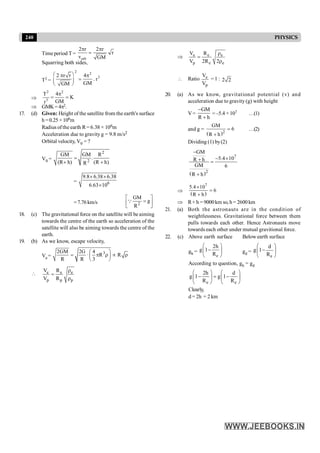 240 PHYSICS
Time period T =
orb
2 r 2 r
r
v GM
p p
=
Squarring both sides,
T2 =
2 2
3
2 r r 4
. r
GM
GM
æ ö
p p
=
ç ÷
è ø
Þ
2 2
3
T 4
K
GM
r
p
= =
Þ GMK=4p2.
17. (d) Given: Height of the satellite from the earth's surface
h =0.25 ×106m
Radius ofthe earth R= 6.38 × 106m
Acceleration due to gravity g = 9.8 m/s2
Orbital velocity, V0 = ?
V0 =
2
2
GM GM R
.
(R h) (R h)
R
=
+ +
= 6
9.8 6.38 6.38
6.63 10
´ ´
´
=7.76km/s 2
GM
g
R
é ù
=
ê ú
ë û
Q
18. (c) The gravitational force on the satellite will be aiming
towards the centre of the earth so acceleration of the
satellite will also be aiming towards the centre of the
earth.
19. (b) As we know, escape velocity,
Ve=
3
2GM 2G 4
· R R
R R 3
æ ö
= p r µ r
ç ÷
è ø
 e e e
p p p
V R
V R
r
=
r
Þ e e e
p e e
V R
V 2R 2
r
=
r
 Ratio e
p
V
V
=1 : 2 2
20. (a) As we know, gravitational potential (v) and
acceleration due to gravity (g) with height
V=
GM
R h
-
+
=–5.4 ×107 …(1)
and g =
( )2
GM
6
R h
=
+
…(2)
Dividing (1) by(2)
( )
7
2
GM
5.4 10
R h
GM 6
R h
-
- ´
+ =
+
Þ
( )
7
5.4 10
6
R h
´
=
+
Þ R+ h = 9000km so, h = 2600 km
21. (a) Both the astronauts are in the condition of
weightlessness. Gravitational force between them
pulls towards each other. Hence Astronauts move
towards each other under mutual gravitional force.
22. (c) Above earth surface Below earth surface
gh =
e
2h
g 1
R
æ ö
-
ç ÷
è ø
gd =
e
d
g 1
R
æ ö
-
ç ÷
è ø
According to question, gh = gd
e e
2h d
g 1 g 1
R R
æ ö æ ö
- = -
ç ÷ ç ÷
è ø è ø
Clearly,
d = 2h = 2 km
 
