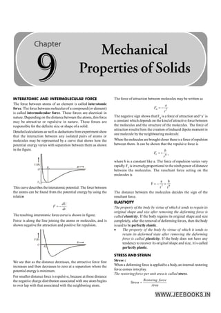 INTERATOMIC AND INTERMOLECULAR FORCE
The force between atoms of an element is called interatomic
force. The force between molecules of a compound (or element)
is called intermolecular force. These forces are electrical in
nature. Depending on the distance between the atoms, this force
may be attractive or repulsive in nature. These forces are
responsible for the definite size or shape of a solid.
Detailed calculations as well as deductionsfrom experiment show
that the interaction between any isolated pairs of atoms or
molecules may be represented by a curve that shows how the
potential energy varies with separation between them as shown
in the figure.
This curvedescribes the interatomic potential. The force between
the atoms can be found from the potential energy by using the
relation
= -
dU
F
dr
The resulting interatomic force curve is shown in figure.
Force is along the line joining the atoms or molecules, and is
shown negative for attraction and positive for repulsion.
O
F(R)
R0
R
We see that as the distance decreases, the attractive force first
increases and then decreases to zero at a separation where the
potential energyis minimum.
For smaller distance force is repulsive, because at these distance
the negative charge distribution associated with one atom begins
to over lap with that associated with the neighboring atom.
The force of attraction between molecules may be written as
7
= -
a
a
F
r
The negative sign shows that Fa is a force of attraction and ‘a’ is
a constant which depends on the kind of attractive force between
the molecules and the structure of the molecules. The force of
attraction results from the creation of induced dipole moment in
one molecule bythe neighbouring molecule.
When themolecules are brought closer thereisa force ofrepulsion
between them. It can be shown that the repulsive force is
9
= +
r
b
F
r
,
where b is a constant like a. The force of repulsion varies very
rapidly. Fr is inverselyproportional to the ninth power ofdistance
between the molecules. The resultant force acting on the
molecules is
7 9
a b
F
r r
= - +
The distance between the molecules decides the sign of the
resultant force.
ELASTICITY
The property of the body by virtue of which it tends to regain its
original shape and size after removing the deforming force is
called elasticity. If the body regains its original shape and size
completely, after the removal of deforming forces, then the body
is said to be perfectly elastic.
· The property of the body by virtue of which it tends to
retain its deformed state after removing the deforming
force is called plasticity. If the body does not have any
tendencyto recover its original shape and size, it is called
perfectly plastic.
STRESS AND STRAIN
Stress :
When a deforming force is applied toa body, an internal restoring
force comes into play.
The restoring force per unit area is called stress.
=
Restoring force
Stress
Area
9
Mechanical
Properties of Solids
 