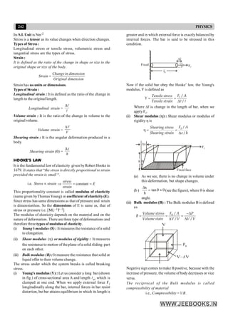 242 PHYSICS
Its S.I. Unit is Nm-2
Stress is a tensor as its value changes when direction changes.
Types of Stress :
Longitudinal stress or tensile stress, volumetric stress and
tangential stress are the types of stress.
Strain :
It is defined as the ratio of the change in shape or size to the
original shape or size of the body.
=
Change in dimension
Strain
Original dimension
Strain has no units or dimensions.
Types of Strain :
Longitudinal strain : It is defined as the ratio of the change in
length to the original length.
Longitudinal strain =
Dl
l
Volume strain : It is the ratio of the change in volume to the
original volume.
Volume strain =
DV
V
Shearing strain : It is the angular deformation produced in a
body.
Shearing strain (q) =
Dx
h
HOOKE’S LAW
It is the fundamental law of elasticity given byRobert Hooke in
1679. It states that “the stress is directly proportional to strain
provided the strain is small “.
i.e. Stress µ strain constant
Þ = =
stress
E
strain
This proportionality constant is called modulus of elasticity
(name given byThomasYoung) or coefficient of elasticity (E).
Since stress has same dimensions as that of pressure and strain
is dimensionless. So the dimensions of E is same as, that of
stress or pressure i.e. [ML–1T–2]
The modulus of elasticity depends on the material and on the
nature of deformation. There are three type of deformations and
therefore three types of modulus of elasticity.
(i) Young’s modulus (Y) : It measuresthe resistance ofa solid
to elongation.
(ii) Shear modulus )
(h or modulus of rigidity : It measures
the resistance to motion of the plane of a solid sliding part
on each other.
(iii) Bulk modulus (B) : It measure the resistance that solid or
liquid offer to their volume change.
The stress under which the system breaks is called breaking
stress.
(i) Young's modulus (Y) : Let us consider a long bar (shown
in fig.) of cross-sectional area A and length lo, which is
clamped at one end. When we apply external force Fl
longitudinally along the bar, internal forces in bar resist
distortion, but bar attains equilibrium in which its length is
greater and in which external force is exactlybalanced by
internal forces. The bar is said to be stressed in this
condition.
l0
Fl
Fixed
Dl
Now if the solid bar obey the Hooke’ law, the Young's
modulus, Y is defined as
Tensile stress
= =
D
l
l l
/
/
F A
Y
Tensile strain
Where Dl is change in the length of bar, when we
apply Fl.
(ii) Shear modulus (h) : Shear modulus or modulus of
rigidityh is
h = =
D
/
/
t
F A
Shearing stress
Shearing strain x h
Ft
h
Dx
q
Fixed face
(a) As we see, there is no change in volume under
this deformation, but shape changes.
(b ) q
»
q
=
D
tan
h
x
(see the figure), where q is shear
angle.
(iii) Bulk modulus (B) : The Bulk modulus B is defined
as
-D
= = =
D D
/
/ /
n
F A
Volume stress P
B
Volume stain V V V V
Fn
V
V– V
D
Negative sign comes to make B positive, because with the
increase of pressure, the volume of body decreases or vice
versa.
The reciprocal of the Bulk modulus is called
compressibility of material
i.e., Compressibility = 1/B.
 