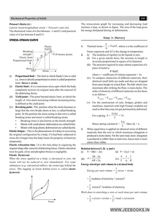 243
Mechanical Properties of Solids
Poisson's Ratio (s) :
Lateral strain/longitudinal strain = Poisson's ratio (s).
The theoretical value of s lies between –1 and 0.5 and practical
value of s lies between 0 and 0.5.
STRESS-STRAIN CURVE
Plastic
region
E (Fracture point)
B
A
C
D
Breaking
strength
Proportional limit
Elastic limit
Stress
Strain
OO¢
(i) Proportional limit : The limitin which Hooke’s lawisvalid
i.e, stressisdirectlyproportional tostrain is called proportion
limit. Stress µ strain
(ii) Elastic limit : It is a maximum stress upto which the body
completely recovers its original state after the removal of
the deforming forces.
(iii) Yield point : The point beyond elastic limit, at which the
length of wire starts increasing without increasing stress,
is defined as the yield point.
(iv) Breaking point : The position when the strain becomes so
large that the wire breaks down at last, is called breaking
point. At this position the stress acting in that wire is called
breaking stress and strain is called breaking strain.
• Breaking stress is also known as the tensile strength.
• Metalswith small plastic deformation are calledbrittle.
• Metalswith largeplasticdeformation are called ductile.
Elastic fatigue : This is the phenomenon ofa delayin recovering
the original configuration by a body, if it had been subjected to
stress for a longer time the body looses the property of elasticity
temporarily.
Elastic relaxation time : It is the time delay in regaining the
original shapeafter removal ofdeformingforces. Elasticrelaxation
time for gold, silver and phosphor bronze is negligible.
Elastic Hysteresis
When the stress applied on a body, is decreased to zero, the
strain will not be reduced to zero immediately. For some
substances (e.g.-vulcanized rubber), the strain lags behind the
stress. This lagging of strain behind stress is called elastic
hysteresis.
Strain
Stress
The stress-strain graph for increasing and decreasing load
encloses a loop, as shown in figure. The area of the loop gives
the energy dissipated during its deformation.
Keep in Memory
1. Thermal stress = ,
T
Y
A
F
aD
= where a is the coefficient of
linear expansion and DT is the change in temperature.
2. (i) The modulus of rigidity(h) for liquids is zero.
(ii) For a given tensile force, the increase in length is
inverselyproportional to square of its diameter.
(iii) The pressure required to stop volume expansion of a
piece of metal is
P=BgdT,
where g = coefficient of volume expansion = 3a
(iv) To compare elasticities of different materials, their
identical small balls are made and they are dropped
from same height on a hard floor. The ball which rises
maximum after striking the floor, is most elastic. The
order of elasticity of different materials on this basis
is as follows :
Yivory >Ysteel >Yrubber >Yclay
(v) For the construction of rails, bridges, girders and
machines, materials with high Young's modulus are
used so that theymaynot get permanentlydeformed.
For a spring, F = .
YA L
kx
L
D
=
Hence spring constant k =
L
YA
. Here DL = x.
3. When equal force is applied on identical wires of different
materials then the wire in which minimum elongation is
produced is moreelastic. For the sameload, more elongation
is produced in rubber than in steel wire, hence steel is more
elastic than rubber.
Relation betweenY, B, h and s
(i) Y=3B(1 –2s) (ii) Y= 2h(1+ s)
(iii)
3 – 2
6 2
B
B
h
s =
+ h
(iv)
9 3 1
Y B
= +
h
Energy storedper unitvolume in a strained body
Energy per unit volume =
2
1
stress × strain
=
2
1
modulus of elasticity × (strain)2
=
2
1
(stress)2 /modulus of elasticity.
.
Work done in stretching a wire or work done per unit volume
= ´ ´ = ´ ´
1 1
2 2
stress strain load extension KEEPI
 