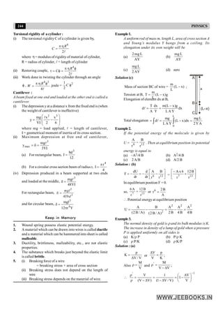 244 PHYSICS
Torsional rigidity of a cylinder :
(i) The torsional rigidityC of a cylinder is given by,
4
2
R
C
p h
=
l
where h= modulus of rigidity of material of cylinder,
,
R = radius of cylinder, l = length of cylinder
(ii) Restoring couple,
4
2
R
C
p h f
t = f =
l
(iii) Work done in twisting the cylinder through an angle
f ,
4 2
4
R
W
p h f
=
l
joule =
2
1
2
C f
Cantilever :
A beam fixed at one end and loaded at the other end is called a
cantilever.
(i) The depression yat a distance x from the fixed end is (when
the weight of cantilever is ineffective)
÷
÷
ø
ö
ç
ç
è
æ
-
=
6
x
2
x
I
Y
mg
y
3
2
l
where mg = load applied, l = length of cantilever,
I = geometrical moment of inertia of its cross section.
(ii) Maximum depression at free end of cantilever,
I
Y
3
mg
y
3
max
l
=
d
=
(a) For rectangular beam,
12
bd
I
3
=
(b) For a circular cross section beam of radius r,
4
r
I
4
p
=
(iv) Depression produced in a beam supported at two ends
and loaded at the middle,
I
Y
48
mg 3
l
=
d
For rectangular beam,
3
3
4
mgl
Ybd
d =
and for circular beam,
Y
r
12
mgl
4
3
p
=
d
Keep in Memory
1. Wound spring possess elastic potential energy.
2. A material which can be drawn into wires is called ductile
and a material which can be hammered into sheet is called
malleable.
3. Ductility, brittleness, malleability, etc., are not elastic
properties.
4. The substance which breaks just beyond the elastic limit
is called brittle.
5. (i) Breaking force of a wire
= breaking stress × area of cross section
(ii) Breaking stress does not depend on the length of
wire
(iii) Breaking stress depends on the material of wire.
Example1.
A uniform rod of mass m, length L, area of cross section A
and Young’s modulus Y hangs from a ceiling. Its
elongation under its own weight will be
(a)
2mg L
AY
(b)
mg L
AY
(c)
mg L
2AY
(d) zero
Solution (c)
Mass of section BC of wire = )
x
L
(
L
m
- ;
Tension at B, g
)
x
L
(
L
m
T -
=
(L–x)
A
B
C
x
Elongation of element dx at B,
dx
Y
A
L
g
)
x
L
(
m
Y
dx
A
T
d
-
=
=
l
Total elongation ò ò =
-
=
=
L
0
A
Y
2
L
mg
dx
)
x
L
(
Y
A
L
mg
dl
Example2.
If the potential energy of the molecule is given by
U = 6 12
A B
r r
- . Then at equilibrium position its potential
energy is equal to
(a) –A2/4 B (b) A2/4 B
(c) 2 A/B (d) A/2 B
Solution : (b)
ú
û
ù
ê
ë
é
-
-
=
-
=
12
6
r
B
r
A
dr
d
dr
dU
F = ú
û
ù
ê
ë
é
+
-
13
7
r
B
12
r
6
x
A
In equilibrium position F = 0.
so, 13
7
r
B
12
r
A
6
= or
A
B
2
r6
=
 Potential energy at equilibrium position
2 2 2
2
A B A A A
U
(2B / A) 2B 4B 4B
(2 B / A)
= - = - =
Example3.
The normal density of gold is r and its bulk modulus is K.
The increase in density of a lump of gold when a pressure
P is applied uniformly on all sides is
(a) K/r P (b) P/r K
(c) r P/K (d) r K/P
Solution : (a)
V
/
V
p
K
D
= or
K
p
V
V
=
D
;
Also
V
M
=
r and
V
V
M
'
D
-
=
r ;
1
'
V
V
1
)
V
/
V
1
(
1
)
V
V
(
V
-
÷
ø
ö
ç
è
æ D
-
=
D
-
=
D
-
=
r
r

 