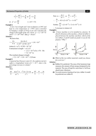245
Mechanical Properties of Solids
Now
l
l
l
l
D
s
-
=
D
D
D
-
=
s
r
r
or
/
r
/
r
;
3
3
10
1
)
10
2
(
5
.
0
r
r -
-
´
-
=
´
´
-
=
D

Further, 0
)
10
1
(
2
)
10
2
(
V
V 3
3
=
´
´
-
´
=
D -
-
 % increase in volume is 0.
Example6.
(a) A heavy machine is to be installed in a factory. To
absorb vibrations of the machine, a block of rubber is
placed between the machine and floor, which of the
two rubbers A and B would you prefer to use for the
purpose ? Why ?
Strain
O Strain
O
Stress Stress
A B
(b) Which of the two rubber materials would you choose
for a car tyre ?
Solution :
(a) Rubber B is preferred. The area of the hysteresis loop
measures the amount of heat energy dissipated by the
material. The area of loop B is more than A. So B can
absorb more vibrations.
(b) To avoid excessive heating of car tyre, rubber A would
be preferred over rubber B.
K
p
1
V
V
1 +
=
÷
ø
ö
ç
è
æ D
+
» or
K
p
1=
-
r
r¢
or
K
pr
=
r
-
r¢ (QDV<<V)
Example4.
A wire 3 m in length and 1 mm in diameter at 30ºC and
kept in a low temperature at –170ºC and is stretched
by hanging a weight of 10 kg at one end. Calculate the
change in the length of the wire. Given a = 1.2 ×10–5/ºC
and Y = 2 × 1011 N/m2. Take g = 10 m/s2.
Solution :
We know that,
6
11
10
785
.
0
10
2
3
10
10
A
Y
L
F
-
´
´
´
´
´
=
=
l = 1.91 × 10–3
(whereA= pr2) = 0.785 × 10–6 m2
Contraction in length = –a L D T
= – (1.2 × 10–5) (3) (–170 – 30)
= 7.2× 10–3 m
The resultant change in length
= 7.2 × 10–3 – 1.91 × 10–3 = 5.29 mm
Example5.
A material has Poisson’s ratio 0.5. If a uniform rod of it
suffers a longitudinal strain of 2 × 10–3, what is the
percentage increase in volume?
Solution :
Here
l
l
l
l
l
2
2
2
2
r
r
r
2
r
r
)
r
(
V
V D
+
D
=
p
p
D
=
D
or
r
r
2
V
V D
+
D
=
D
l
l
 