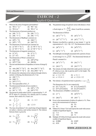 21
Units and Measurements
1. What are the units of magnetic permeability?
(a) Wb A–1 m–1 (b) Wb–1 Am
(c) Wb A m–1 (d) Wb A–1 m
2. The dimensions of pressure gradient are
(a) [ML–2 T–2] (b) [ML–2 T–1]
(c) [ML–1 T–1] (d) [ML–1 T–2]
3. The dimensions of Rydberg’s constant are
(a) [M0 L–1 T] (b) [MLT–1]
(c) [M0 L–1 T0] (d) [ML0 T2]
4. The dimensions of universal gas constant are
(a) [L2 M1 T–2 K–1] (b) [L1 M2 T–2 K–1]
(c) [L1 M1 T–2 K–1] (d) [L2 M2 T–2 K–1]
5. The dimensions of magnetic moment are
(a) [L2 A1] (b) [L2 A–1]
(c) [L2 / A3] (d) [LA2]
6. The dimensions of Wien’s constant are
(a) [ML0 T K] (b) [M0 LT0 K]
(c) [M0 L0 T K] (d) [MLTK]
7. The unit and dimensions ofimpedance in terms of charge Q
are
(a) mho, [ML2 T–2 Q–2] (b) ohm, [ML2 T–1 Q–2]
(c) ohm, [ML2 T–2 Q–1] (d) ohm, [MLT–1 Q–1]
8. If L denotes the inductance of an inductor through which a
current i is flowing, the dimensions of L i2 are
(a) [ML2 T–2]
(b) [MLT–2]
(c) [M2 L2 T–2]
(d) Not expressiblein M, L, T
9. The dimensional formula ofwave number is
(a) [M0 L0 T–1] (b) [M0 L–1 T0]
(c) [M–1 L–1 T0] (d) [M0 L0 T0]
10. The period of a bodyunder S.H.M. is represented by: T = Pa
Db Sc where P is pressure, D is density and S is surface
tension, then values of a, b and c are
(a) 1
,
2
1
,
2
3
- (b) 3
,
2
,
1 -
-
(c)
2
1
,
2
3
,
2
1
-
- (d) 1, 2 1/3
11. The time of oscillation T of a small drop of liquid depends
on radius r, density r and surface tension S. The relation
between them is given by
(a)
3
r
S
T
r
µ (b)
S
r
T
3
r
µ
(c)
r
µ
3
2
r
S
T (d)
S
r
T
3
r
µ
12. Thepotential energyofaparticlevarieswith distance x from
a fixed origin as
B
x
x
A
V
+
= where A and B are constants.
The dimensions ofAB are
(a) 1 5/2 2
[M L T ]
- (b) 1 2 2
[M L T ]
-
(c) 3/ 2 5/2 2
[M L T ]
- (d) 1 7 /2 2
[M L T ]
-
13. Distance travelled by a particle at any instant ‘t’ can be
represented as S =A(t + B) + Ct2. The dimensions of B are
(a) 0 1 1
[M L T ]
- (b) 0 0 1
[M L T ]
(c) 0 1 2
[M L T ]
- - (d) 0 2 2
[M L T ]
-
14. The deBroglie wavelength associated with a particle of mass
m and energy E is h / 2m E . The dimensional formula of
Planck’s constant h is
(a) ]
T
L
M
[ 2
2
2 - (b) ]
T
L
M
[ 1
2 -
(c) ]
LT
M
[ 2
- (d) ]
T
L
M
[ 2
2 -
15. The velocity of a body which falls under gravity varies as ga
hb, where g is acc. due to gravity and h is the height. The
values of a and b are
(a) a = 1, b = 1/2 (b) a = b = 1
(c) a = 1/2, b= 1 (d) a = 1/2; b= 1/2
16. The velocityvofa particle at time t is given by
b
v a t
t c
= +
+
The dimensions of a, b c are respectively
(a) [LT–2], [L], [T] (b) [L2], [T] and [LT2]
(c) [LT2], [LT] and [L] (d) [L], [LT] and [T2]
17. The dimensions of Hubble’s constant are
(a) ]
T
[ 1
- (b) ]
T
L
M
[ 2
0
0 -
(c) ]
MLT
[ 4 (d) 1
[MT ]
-
18. Error in the measurement of radius ofa sphere is 1%. Then
error in the measurement of volumeis
(a) 1% (b) 5%
(c) 3% (d) 8%
19. Subtract 0.2 J from 7.26 J and express the result with correct
number of significant figures.
(a) 7.1J (b) 7.06J
(c) 7.0J (d) 7 J
20. Multiply107.88 by0.610 and express the result with correct
number of significant figures.
(a) 65.8068 (b) 65.807
(c) 65.81 (d) 65.8
 