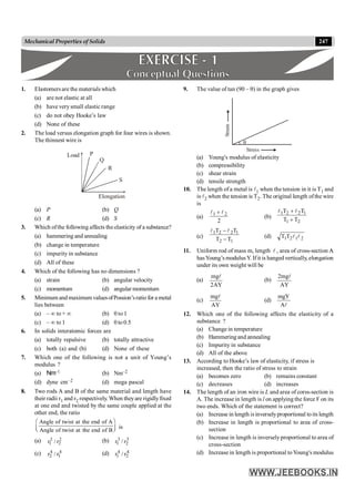 247
Mechanical Properties of Solids
1. Elastomers are the materials which
(a) are not elastic at all
(b) have verysmall elastic range
(c) do not obey Hooke’s law
(d) None of these
2. The load versus elongation graph for four wires is shown.
The thinnest wire is
S
R
Q
P
Elongation
Load
(a) P (b) Q
(c) R (d) S
3. Which ofthe following affects the elasticity of a substance?
(a) hammering and annealing
(b) change in temperature
(c) impurity in substance
(d) All of these
4. Which of the following has no dimensions ?
(a) strain (b) angular velocity
(c) momentum (d) angular momentum
5. Minimum and maximum valuesofPossion’sratio for a metal
lies between
(a) – ¥ to + ¥ (b) 0 to 1
(c) – ¥ to 1 (d) 0 to 0.5
6. In solids interatomic forces are
(a) totally repulsive (b) totally attractive
(c) both (a) and (b) (d) None of these
7. Which one of the following is not a unit of Young’s
modulus ?
(a) Nm–1 (b) Nm–2
(d) dyne cm–2 (d) mega pascal
8. Two rods A and B of the same material and length have
their radii r1 and r2 respectively. When theyare rigidlyfixed
at one end and twisted by the same couple applied at the
other end, the ratio
Angle of twist at the end of A
Angle of twist at the end of B
æ ö
ç ÷
è ø
is
(a) 2
2
2
1 r
/
r (b) 3
2
3
1 r
/
r
(c) 4
1
4
2 r
/
r (d) 4
2
4
1 r
/
r
9. The value of tan (90 – q) in the graph gives
q
Strain
Stress
(a) Young's modulus of elasticity
(b) compressibility
(c) shear strain
(d) tensile strength
10. The length of a metal is l1 when the tension in it is T1 and
is l2 when the tension is T2. The original length ofthe wire
is
(a)
2
2
1 l
l +
(b)
2
1
1
2
2
1
T
T
T
T
+
+ l
l
(c)
1
2
1
2
2
1
T
T
T
T
-
-l
l
(d) 2
1
2
1T
T l
l
11. Uniform rod of mass m, length l , area of cross-section A
A
hasYoung’s modulusY. Ifit is hanged vertically, elongation
under its own weight will be
(a)
AY
2
mgl
(b)
AY
mg
2 l
(c)
AY
mgl
(d)
l
A
mgY
12. Which one of the following affects the elasticity of a
substance ?
(a) Change in temperature
(b) Hammering and annealing
(c) Impurity in substance
(d) All of the above
13. According to Hooke’s law of elasticity, if stress is
increased, then the ratio of stress to strain
(a) becomes zero (b) remains constant
(c) decreases (d) increases
14. The length of an iron wire is L and area of corss-section is
A. The increase in length is l on applying the force F on its
two ends. Which of the statement is correct?
(a) Increase in length isinverselyproportional toits length
(b) Increase in length is proportional to area of cross-
section
(c) Increase in length is inverselyproportional to area of
cross-section
(d) Increase in length is proportional toYoung's modulus
 