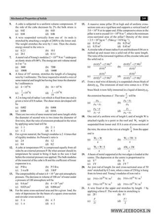 249
Mechanical Properties of Solids
5. A cube is subjected to a uniform volume compression. If
the side of the cube decreases by 2% the bulk strain is
(a) 0.02 (b) 0.03
(c) 0.04 (d) 0.06
6. A wire suspended vertically from one of its ends is
stretched by attaching a weight of 200N to the lower end.
The weight stretches the wire by 1 mm. Then the elastic
energy stored in the wire is
(a) 0.2J (b) 10J
(c) 20J (d) 0.1J
7. Ametal rod ofYoung's modulus 2 × 1010 N m–2 undergoes
an elastic strain of0.06%. Theenergyper unit volumestored
in J m–3 is
(a) 3600 (b) 7200
(c) 10800 (d) 14400
8. A force of 103 newton, stretches the length of a hanging
wire by1 millimetre. The force required tostretch a wire of
samematerial and length but having four times thediameter
by1 millimetreis
(a) 4 × 103 N (b) 16 × 103 N
(c)
3
1
10 N
4
´ (d)
3
1
10 N
16
´
9. A 2 m long rodofradius 1 cm which is fixed from one end is
given a twist of 0.8 radian. The shear strain developed will
be
(a) 0.002 (b) 0.004
(c) 0.008 (d) 0.016
10. There are twowire ofsame material and same length while
the diameter of second wire is two times the diameter of
first wire, then the ratio of extension produced in the wires
by applying same load will be
(a) 1: 1 (b) 2: 1
(c) 1: 2 (d) 4: 1
11. For a given material, theYoung's modulus is 2. 4 times that
of rigidity modulus. Its Poisson's ratio is
(a) 2.4 (b) 1.2
(c) 0.4 (d) 0.2
12. A cube at temperature 0ºC is compressed equally from all
sides by an external pressure P. Bywhat amount should its
temperature be raised to bring it back to the size it had
before the external pressure was applied. The bulk modulus
of the material of the cube is B and the coefficient oflinear
expansion is a.
(a) P/Ba (b) P/3B a
(c) 3 pa/B (d) 3B/P
13. The compressibilityofwater is4 × 10–5 per unit atmospheric
pressure. The decreasein volume of 100 cm3 ofwater under
a pressure of 100 atmosphere will be
(a) 0.4cm3 (b) 4 × 10–5 cm3
(c) 0.025cm3 (d) 0.004cm3
14. For the same cross-sectional area and for a given load, the
ratio of depressions for the beam of a square cross-section
and circular cross-section is
(a) 3: p (b) p:3
(c) 1: p (d) p:1
15. A massive stone pillar 20 m high and of uniform cross-
section rests on a rigid base and supports a vertical load of
5.0 × 105 N at its upper end. Ifthe compressive stress in the
pillar is not to exceed 1.6 × 106 Nm–2, what is theminimum
cross-sectional area of the pillar? Density of the stone
= 2.5 × 103 kg m–3. (Take g = 10 N kg–1)
(a) 0.15m2 (b) 0.25m2
(c) 0.35m2 (d) 0.45m2
16. Acircular tube ofmean radius8 cmandthickness0.04 cm is
melted up and recast into a solid rod of the same length.
The ratio of the torsional rigidities of the circular tube and
the solid rod is
(a) 4
4
4
)
8
.
0
(
)
98
.
7
(
)
02
.
8
( -
(b) 2
2
2
)
8
.
0
(
)
98
.
7
(
)
02
.
8
( -
(c) 4
4
2
)
98
.
7
(
)
02
.
8
(
)
8
.
0
(
-
(d) 2
3
2
)
98
.
7
(
)
02
.
8
(
)
8
.
0
(
-
17. From a steel wire of densityris suspended a brass block of
density rb. The extension of steel wire comes to e. If the
brass block is now fullyimmersed in a liquid of densityrl,
the extension becomes e'. The ratio
'
e
e
will be
(a)
l
r
-
r
r
b
b
(b)
b
b
r
r
-
r l
(c) r
-
r
r
-
r
l
b
(d)
l
l
r
-
r
r
b
18. One end of a uniform wire of length L and of weight W is
attached rigidly to a point in the roof and 1
W weight is
suspended from looser end. IfA is area of cross-section of
the wire, the stress in the wire at a height
4
L
from the upper
end is
(a)
a
W
W1 +
(b)
a
4
/
W
3
W1 +
(c) 1
W W / 4
a
+
(d)
a
W
3
W
4 1 +
19. A beam of metal supported at the twoedges is loaded at the
centre. The depression at the centre is proportional to
(a) Y2 (b) Y
(c) 1/Y (d) 1/Y 2
20. An iron rod of length 2m and cross-sectional area of 50
mm2 stretched by 0.5 mm, when a mass of 250 kg is hung
from its lower end. Young’s modulus of iron rod is
(a) 2
20
m
/
N
10
6
.
19 ´ (b)
2
18
m
/
N
10
6
.
19 ´
(c) 2
10
m
/
N
10
6
.
19 ´ (d) 2
15
m
/
N
10
6
.
19 ´
21. A wire fixed at the upper end stretches by length l by
applying a force F. The work done in stretching is
(a) 2Fl (b) Fl
(c)
2l
F
(d)
2
l
F
 