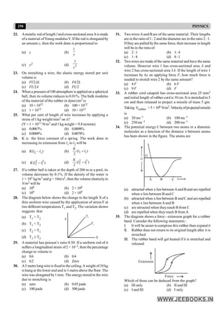 250 PHYSICS
22. Ametalic rod of length l and cross-sectional area Ais made
ofa material ofYoung modulusY. Ifthe rod is elongated by
an amount y, then the work done is proportional to
(a) y (b)
1
y
(c) y2 (d) 2
1
y
23. On stretching a wire, the elastic energy stored per unit
volume is
(a) Fl/2AL (b) FA/2L
(c) FL/2A (d) FL/2
24. When a pressureof 100 atmosphere is applied on a spherical
ball, then its volume reduces to 0.01%. The bulk modulus
of the material of the rubber in dyne/cm2 is
(a) 10 × 1012 (b) 100 × 1012
(c) 1 × 1012 (d) 10 × 1012
25. What per cent of length of wire increases by applying a
stress of 1 kg weight/mm2 on it?
(Y = 1 × 1011 N/m2 and 1 kg weight = 9.8 newton)
(a) 0.0067% (b) 0.0098%
(c) 0.0088% (d) 0.0078%
26. K is the force constant of a spring. The work done in
increasing its extension from l1 to l2 will be
(a) K(l2 – l1) (b) 2 1
( )
2
K
l l
+
(c) 2 2
2 1
( )
K l l
- (d)
2 2
2 1
( )
2
K
l l
-
27. If a rubber ball is taken at the depth of 200 m in a pool, its
volume decreases by 0.1%. If the density of the water is
1 × 103 kg/m3 and g = 10m/s2, then the volume elasticityin
N/m2 will be
(a) 108 (b) 2× 108
(c) 109 (d) 2× 109
28. The diagram below shows the change in the length X of a
thin uniform wire caused by the application of stress F at
two different temperatures T1 and T2. The variation shown
suggests that
(a) T1 > T2
X
T2
T1
F
(b) T1 < T2
(c) T2 > T1
(d) T1 ³ T2
29. A material has poisson’s ratio 0.50. If a uniform rod of it
suffers a longitudinal strain of2 × 10–3, then the percentage
change in volume is
(a) 0.6 (b) 0.4
(c) 0.2 (d) Zero
30. A5 metrelong wire is fixed to the ceiling.Aweight of 10 kg
is hung at the lower end and is 1 metre above the floor. The
wire was elongated by1 mm. The energystored in the wire
due to stretching is
(a) zero (b) 0.05 joule
(c) 100 joule (d) 500 joule
31. Two wires Aand B are of the same material. Their lengths
are in the ratioof1 : 2 and the diameter are in the ratio 2 : 1.
Ifthey are pulled bythe same force, then increase in length
will be in the ratioof
(a) 2: 1 (b) 1: 4
(c) 1: 8 (d) 8: 1
32. Twowires aremade ofthe same material and have the same
volume. However wire 1 has cross-sectional area A and
wire 2 has cross-sectional area 3A. If the length of wire 1
increases by Dx on applying force F, how much force is
needed to stretch wire 2 by the same amount?
(a) 4 F (b) 6 F
(c) 9 F (d) F
33. A rubber cord catapult has cross-sectional area 25 mm2
and initial length ofrubber cord is 10 cm. It is stretched to 5
cm and then released to project a missile of mass 5 gm.
Taking rubber
Y =5×108 N/m2.Velocityofprojectedmissile
is
(a) 20 ms–1 (b) 100 ms–1
(c) 250 ms–1 (d) 200 ms–1
34. The potential energy U between two atoms in a diatomic
molecules as a function of the distance x between atoms
has been shown in the figure. The atoms are
A B C x
U
O
(a) attracted when x lies betweenAand Band are repelled
when x lies between B and C
(b) attracted when x lies between B and C and are repelled
when x lies between A and B
(c) are attracted when theyreach B from C
(d) are repelled when theyreach B fromA
35. The diagram shows a force - extension graph for a rubber
band. Consider the following statements :
I. It will be easier to compress this rubber than expand it
II. Rubber does not return to its original length after it is
stretched
III. The rubber band will get heated if it is stretched and
released
Extension
Force
Which of these can be deduced from the graph?
(a) III only (b) II and III
(c) I and III (d) I only
 