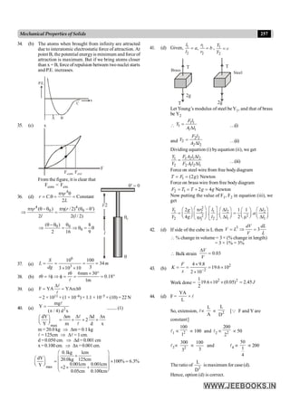 257
Mechanical Properties of Solids
34. (b) The atoms when brought from infinity are attracted
due to interatomic electrostatic force of attraction. At
point B, the potential energyis minimum and force of
attraction is maximum. But if we bring atoms closer
than x = B, forceof repulsion between two nuclei starts
and P.E. increases.
x
B
C
P.E.
A
35. (c)
F
x
Fcom Fext
From the figure, it is clear that
Fcom < Fext.
36. (d)
4
. Constant
2
r
r C
L
ph q
= q = =
4 4
0 0
( ) ( / 2) ( ')
2 2( / 2)
r r
l l
ph q -q ph q -q
Þ =
l/2
l
q0
q
q¢ = 0
0 0
0
( ) 8
2 16 9
q- q q
Þ = Þ q = q
37. (a)
6
3
10 100
34
3
3 10 10
S
L m
dg
= = = =
´ ´
38. (b)
r 6mm 30
r 0.18
1m
q ´ °
q = f Þ f = = = °
l
l
39. (a) F YA YA
D
= = aDq
l
l
= 2 × 1011 × (1 × 10–6) × 1.1 × 10–5 × (10) = 22 N
40. (a) 2
mg
Y
( / 4) d x
=
p
l
.........(1)
max
dY m d x
2
Y m d x
D D D D
æ ö
= + + +
ç ÷
è ø
l
l
m = 20.0 kg Þ Dm= 0.1 kg
l = 125cm Þ Dl = 1 cm.
d =0.050 cm. Þ Dd = 0.001 cm
x= 0.100 cm. Þ Dx=0.001cm.
max
0.1kg 1cm
dY 20.0kg 125cm 100% 6.3%
0.001cm 0.001cm
Y 2
0.05cm 0.100cm
æ ö
+
ç ÷
æ ö
= ´ =
ç ÷ ç ÷
è ø
+ ´ +
ç ÷
è ø
41. (d) Given, 1
2
,
l
a
l
= 1
2
r
b
r
= , 1
2
Y
c
Y
=
Brass
T
T
2g
Steel
T
2g
Let Young’s modulus of steel beY1, and that of brass
be Y2

1 1
1
1 1
F l
Y
A l
=
D …(i)
and
2 2
2
2 2
F l
Y
A l
=
D …(ii)
Dividing equation (i) byequation (ii), we get
1 1 2 1 2
2 2 1 2 1
Y F A l l
Y F A l l
D
=
D …(iii)
Force on steel wire from free bodydiagram
1 (2 ) Newton
T F g
= =
Force on brass wire from free bodydiagram
2 1 2 4 Newton
F T T g g
= = + =
Now putting the value of F1, F2 in equation (iii), we
get
2
1 2 1 2 2
2 2
2 2 1 1
1
2 1 1
. . .
4 2
Y r l l l
g
a
Y g l l l
r b
æ ö é ù æ ö æ ö
æ ö p D D
æ ö
= =
ç ÷ ê ú ç ÷
ç ÷ ç ÷ ç ÷
è ø
è ø D D
è ø è ø
p
è ø ë û
42. (d) If side of the cube is L then
3
3
dV dL
V L
V L
= Þ =
 % change in volume = 3 × (% change in length)
= 3 × 1% = 3%
 Bulk strain 0.03
V
V
D
=
43. (b)
2
2
4 9.8
19.6 10
2 10
F
K
x -
´
= = = ´
´
Work done =
2 2
1
19.6 10 (0.05) 2.45
2
J
´ ´ =
44. (d) F =
YA
L
× l
So, extension, lµ
L
A
µ 2
L
D
[Q F and Y are
constant]
l1 µ 2
100
1
µ 100 and l2 µ 2
200
2
µ 50
l3µ 2
300
3
µ
100
3
and l4 µ
50
1
4
µ 200
The ratio of
2
L
D
is maximum for case (d).
Hence, option (d) is correct.
 