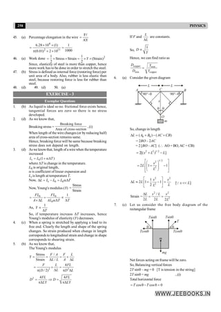 258 PHYSICS
45. (a) Percentage elongation in the wire
F
AY
=
l
4
2 11
6.28 10 (1) 1
1000
(0.01) 2 10
´ ´
= =
p ´ ´
46. (a) Work done 2
1 1
Stress Strain (Strain)
2 2
Y
= ´ ´ = ´ ´
Since, elasticity of steel is more than copper, hence
more work has to be done in order to stretch the steel.
47. (b) Stress is defined as internal force (restoring force) per
unit area of a body. Also, rubber is less elastic than
steel, because restoring force is less for rubber than
steel.
48. (d) 49. (d) 50. (a)
EXERCISE - 3
Exemplar Questions
1. (b) As liquid is ideal so no. frictional force exists hence,
tangential forces are zero so there is no stress
developed.
2. (d) As we know that,
Breaking stress =
Breaking force
Area of cross-section
..(i)
When length of the wire changes (or byreducing half)
area of cross-section remains same.
Hence, breaking force will be same because breaking
stress does not depend on length.
3. (d) Aswe knowthat, length of awirewhen thetemperature
increased
0 (1 )
t
L L T
= + aD
where DT is change in the temperature.
L0 is original length,
a is coefficient oflinear expansion and
Lt is length at temperature T.
Now, 0 0
t
L L L L T
D = - = aD
Now, Young's modulus (Y)
Stress
Strain
=
0 0
0
1
FL FL
A L AL T T
= = µ
´D aD D
As,
1
Y
T
µ
D
So, if temperature increass DT increases, hence
Young's modulus of elasticity (Y) decreases.
4. (c) When a spring is stretched by applying a load to its
free end. Clearly the length and shape of the spring
changes. So strain produced when change in length
corresponds to longitudinal strain andchange in shape
corresponds to shearing strain.
5. (b) As we know that,
The Young's modulus
Stress /
Strain /
F A F L
Y
L L A L
= = = ´
D D
2 2
4
( / 2)
F L FL
L
D D L
= ´ =
D
p p D
2 4 4
FL FL
D D
LY LY
= Þ =
pD pD
If F and
L
L
D
are constants.
So,
1
D
Y
µ
Hence, we can find ratio as
copper iron
iron copper
D Y
D Y
=
6. (a) Consider the given diagram
m
90°–q
90°–q
q q
x
O
B
A C
L L
So, change in length
0 0
( ) ( )
L A B AC CB
D = + - +
= 2BO – 2AC
= 2 [BO – AC] ( AO = BO, AC = CB)
2 2 1/ 2
2[( ) ]
x L L
= + -
1/ 2
2
2
2 1 1
x
L
L
é ù
æ ö
ê ú
= + -
ç ÷
ç ÷
ê ú
è ø
ë û
2 2
2
1
2 1 1
2
x x
L L
L
L
é ù
D » + - =
ê ú
ë û
[ ]
x L
<<
Q
2 2
2
/
Strain =
2 2 2
L x L x
L L L
D
= =
7. (c) Let us consider the free body diagram of the
rectangular frame
Tsinq Tsinq
T
Tcosq
Tcosq
q
q
m
mg
Net forces acting on frame will be zero.
So, Balancing vertical forces
2T sinq – mg = 0 [T is tension in the string]
2T sinq = mg ...(i)
Total horizontal force
cos cos 0
T T
= q - q =
 