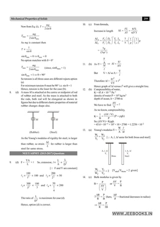 259
Mechanical Properties of Solids
Nowfrom Eq. (i),
2sin
mg
T =
q
max
min
2sin
mg
T =
q
As mg is constant then
1
sin
T µ
q
min min
sin 0 0
q = Þ q =
No option matches with q = 0°
min
max
2sin
mg
T =
q
(since, sinqmax = 1)
max
sin 1 90
q = Þ q = °
So tension is all three cases are different rejects option
(a)
For minimum tension q must be 90° i.e. sin q = 1
Hence, tension is the least for the case (b).
8. (d) A mass M is attached at the centre or midpoint of rod
of rubber and steel. As the mass is attached to both
the rods, both rod will be elongated as shown in
figuresbut due todifferent elasticproperties ofmaterial
rubber changes shape also.
M M
(Steel)
(Rubber)
As the Young's modulus of rigidity for steel, is larger
than rubber, so strain
L
L
D
for rubber is larger than
steel for same stress.
NEET/AIPMT (2013-2017) Questions
9. (d) F =
YA
L
× l! So, extension, lµ
L
A
µ 2
L
D
[Q F and Y are constant]
l1 µ 2
100
1
µ 100 and l2 µ 2
200
2
µ 50
l3µ 2
300
3
µ
100
3
and l4 µ
50
1
4
µ 200
The ratio of
2
L
D
is maximum for case (d).
Hence, option (d) is correct.
10. (c) From formula,
Increase in length 2
4
FL FL
L
AY D Y
D = =
p
2
S S C C S
C C S S C
L F D Y L
L F D Y L
æ ö
D
= ç ÷
D è ø
=
2
7 1 1
5
q
p s
æ ö æ ö
´ç ÷ ç ÷
è ø
è ø
= 2
7
(5 )
q
sp
11. (b) As Y=
F
F
A
AY
Þ D =
D
l
l
l
l
But V = Al soA=
V
l
Therefore Dl =
2
2
F
VY
µ
l
l
Hence graph of Dl versus l2 will give a straight line.
12. (b) Compressibilityof water,
K = 45.4 × 10–11 Pa–1
densityof water P = 103 kg/m3
depth of ocean, h = 2700 m
We have to find
V
?
V
D
=
As we know, compressibility,
K=
1 ( V / V)
(P gh)
B P
D
= = r
So, (DV/V)= Krgh
= 45.4 × 10–11 × 103 ×10 ×2700 = 1.2258× 10–2
13. (a) Young's modulusY =
W
.
A
l
l
D
1 2
1 2
W W
Y Y
= [Q A, l, Dl same for both brass and steel]
Brass
A, ,
l Dl
Steel
l, A, Dl
Y2 Y1
1 1
2 2
W Y
2
W Y
= = [Ysteel/Ybrass = 2 given]
14. (c) Bulk modulus is given by
B =
P
V
V
D
æ ö
ç ÷
è ø
or
V P
V B
D
=
R P
3
R B
D
= (here,
R
R
D
= fractional decreases in radius)
R P
R 3B
D
Þ =
 