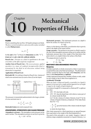 260 PHYSICS
FLUIDS
Fluid is something that can flow. All liquids and gases are fluids.
The force exerted normally at a unit area of the surface of a fluid
is called fluid pressure.
i.e., P =
F
a
Its S.I. unit is Nm–2 or Pascal. Its dimensions are [ML–1T–2].
PASCAL'S LAW AND ITS APPLICATIONS
Pascal's law : Pressure in a fluid in equilibrium is the same
everywhere, if the effect of gravity is neglected.
Another form of Pascal's law : The excess pressure, applied
anywhere in a mass of confined incompressible fluid is
transmitted by the fluid in all directions without being
diminished in magnitude.
Applications of Pascal's Law
Hydraulic lift : Its working is based on Pascal's law. Apiston of
small cross-sectional area (a) exerts a force (f) on the liquid.
Applied force = f
F = pA
f = pa
Area = a
Area = A
The pressure is transmitted undiminished to the larger cylinder
of cross-sectional area A.
= =
f F
P
a A
Þ =
A
F f
a
Hydraulic brakes also work on pascal's law.
ATMOSPHERIC, HYDROSTATIC AND GUAGE PRESSURE
Atmospheric pressure : The atmosphere exerts pressure on the
earth's surface. The atmospheric pressure at sea level is given by
P0 = 1.01 × 105 Pa
Hydrostatic pressure : The hydrostatic pressure at a depth h
below the surface of a fluid is given by
P = hrg
where r is the density of the fluid, g acceleration due to gravity
and h is the depth of the liquid column.
Gauge pressure : The pressure at anypoint in a fluid is equal to
the sum of the atmospheric pressure acting on its surface and the
hydrostatic pressure due to the weight of the fluid above that
point which is at a depth h below the surface of the fluid.
The gauge pressure is given by
P = P0 + hrg
or, P – P0 = hrg
BUOYANCY AND ARCHIMEDES' PRINCIPLE
Buoyancy
If a body is partiallyor wholly immersed in a fluid, it experiences
an upward force due tothe fluid surrounding it. The phenomenon
of force exerted by fluid on the body called buoyancy and the
force is called buoyant force or upthrust.
A bodyexperiences buoyant force whether it floats or sinks, under
its own weight or due to other forces applied on it.
Archimedes' Principle
When any body is immersed (totally or partially) in a liquid it
appears to lose part of its weight and the apparent loss of weight
is equal to the weight of liquid displaced.
Let a bodyof weight W is immersed in a fluid and W' is upthrust
on it then
(i) if W > W', then body will sink.
(ii) if W = W', then the bodyfloats with whole or some part of
its volume inside the fluid.
Let V be the volume of a body of density d and V' be the
volume of liquid of density r displaced. If the body floats
then Vd = V¢r

V
'
V
d
=
r
gives the fraction of the volume inside the liquid
in which the body floats.
Also, body immersed in a fluid experiences an upward buoyant
force equivalent to the weight of the fluid displaced by it.
The proof of this principle is very simple. Imagine a body of
arbitrary shape completely immersed in a liquid of density r as
10
Mechanical
Properties of Fluids
 