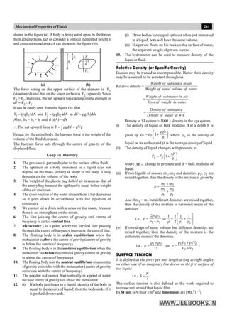 261
Mechanical Properties of Fluids
shown in the figure (a). Abody is being acted upon by the forces
from all directions. Let us consider a vertical element of height h
and cross-sectional area dA (as shown in the figure (b)).
h2
dA
h
h1 F1
F2
(a) (b)
The force acting on the upper surface of the element is F1
(downward) and that on the lower surface is F2 (upward). Since
F2 > F1, therefore, the net upward force acting on the element is
dF = F2 – F1
It can be easily seen from the figure (b), that
1 1
F ( gh )dA
= r and 2 2
F ( gh )dA
= r so dF g(h)dA
= r
Also, h2 – h1 = h and d (dA) = dV
 The net upward force is F gdV Vg
= r = r
ò
Hence, for the entire body, the buoyant force is the weight of the
volume of the fluid displaced.
The buoyant force acts through the centre of gravity of the
displaced fluid.
Keep in Memory
1. The pressure is perpendicular to the surface of the fluid.
2. The upthrust on a body immersed in a liquid does not
depend on the mass, density or shape of the body. It only
depends on the volume of the body.
3. The weight of the plastic bag full of air is same as that of
the empty bag because the upthrust is equal to the weight
of the air enclosed.
4. The cross-section of the water stream from a top decreases
as it goes down in accordance with the equation of
continuity.
5. We cannot sip a drink with a straw on the moon, because
there is no atmosphere on the moon.
6. The line joining the centre of gravity and centre of
buoyancy is called central line.
7. Metacenter - is a point where the vertical line passing
through the centre of buoyancy intersects the central line.
8. The floating body is in stable equilibrium when the
metacenter is above the centre of gravity(centre of gravity
is below the centre of buoyancy).
9. The floating bodyis in the unstable equilibrium when the
metacenter lies below thecentre ofgravity(centre of gravity
is above the centre of buoyancy).
10. The floating bodyis in the neutral equilibriumwhen centre
of gravity coincides with the metacenter (centre of gravity
coincides with the centre of buoyancy).
11. The wooden rod cannot float vertically in a pond of water
because centre of gravity lies above the metacenter.
12. (i) If a body just floats in a liquid (density of the body is
equal to the densityof liquid) then the bodysinks if it
is pushed downwards.
(ii) If two bodies have equal upthrust when just immersed
in a liquid, both will have the same volume.
(iii) If a person floats on his back on the surface of water,
the apparent weight of person is zero.
13. The hydrometer can be used to measure density of the
liquid or fluid.
Relative Density (or Specific Gravity)
Liquids may be treated as incompressible. Hence their density
may be assumed to be constant throughout.
Relative density =
Weight of substance in air
Weight of equal volume of water
=
Weight of substance in air
Loss of weight in water
4º
=
Density of substance
Density of water at C
Density in SI system = 1000 × density in the cgs system.
(i) The density of liquid of bulk modulus B at a depth h is
given by 0 1
h
gh
B
r
æ ö
r = r +
ç ÷
è ø
where 0
r is the density of
liquid on its surface and r is the average densityof liquid.
(ii) The density of liquid changes with pressure as
0 1
h
P
P P
B
D
æ ö
= +
ç ÷
è ø
where =
DP change in pressure and B = bulk modulus of
liquid.
(iii) If two liquids of masses m1, m2 and densities r1, r2 are
mixed together, then the density of the mixture is given by
1 2
1 2
1 2
m m
m m
+
r =
+
r r
And if m1 = m2 but different densities are mixed together,
then the density of the mixture is harmonic mean of the
densities.
i.e.,
2
1
2
1
2
r
+
r
r
r
=
r or ú
û
ù
ê
ë
é
r
+
r
=
r
1
2
1
1
1
2
1
(iv) If two drops of same volume but different densities are
mixed together, then the density of the mixture is the
arithmetic mean of the densities.
i.e.,
2
2
1 r
+
r
=
r (as
1 0 2 0
0 0
V V
V V
r + r
r =
+
)
SURFACE TENSION
It is defined as the force per unit length acting at right angles
on either side of an imaginary line drawn on the free surface of
the liquid.
i.e., =
l
F
S
The surface tension is also defined as the work required to
increase unit area of that liquid film.
Its SI unit is N/m or J/m2 and dimensions are [ML0T–2].
 