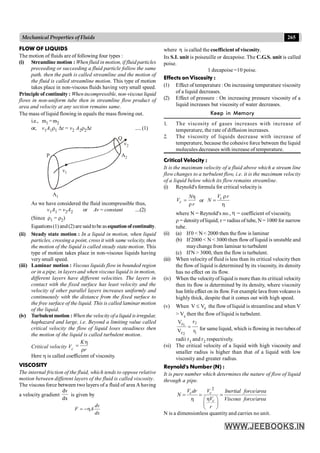 265
Mechanical Properties of Fluids
FLOW OF LIQUIDS
The motion of fluids are of following four types :
(i) Streamline motion : When fluid in motion, if fluid particles
preceeding or succeeding a fluid particle follow the same
path, then the path is called streamline and the motion of
the fluid is called streamline motion. This type of motion
takes place in non-viscous fluids having very small speed.
Principle of continuity : Whenincompressible, non-viscous liquid
flows in non-uniform tube then in streamline flow product of
area and velocity at any section remains same.
The mass of liquid flowing in equals the mass flowing out.
i.e., m1 =m2
or, v1A1r1 Dt = v2 A2r2Dt .....(1)
v1
A1
v2
A2
P
Q
As we have considered the fluid incompressible thus,
v1A1 = v2A2 or Av = constant ....(2)
(Since r1 = r2)
Equations(1) and(2)are saidtobe asequationofcontinuity.
(ii) Steady state motion : In a liquid in motion, when liquid
particles, crossing a point, cross it with same velocity, then
the motion of the liquid is called steady state motion. This
type of motion takes place in non-viscous liquids having
very small speed.
(iii) Laminar motion : Viscous liquids flow in bounded region
or in a pipe, in layers and when viscous liquid is in motion,
different layers have different velocities. The layers in
contact with the fixed surface has least velocity and the
velocity of other parallel layers increases uniformly and
continuously with the distance from the fixed surface to
the free surface of the liquid. This is called laminar motion
of the liquid.
(iv) Turbulentmotion : Whenthe velocityofaliquid isirregular,
haphazard and large, i.e. Beyond a limiting value called
critical velocity the flow of liquid loses steadiness then
the motion of the liquid is called turbulent motion.
Critical velocity Vc
K
r
h
=
r
Here h is called coefficient of viscosity.
VISCOSITY
The internal friction of the fluid, which tends to oppose relative
motion between different layers of the fluid is called viscosity.
The viscous force between two layers of a fluid of area A having
a velocity gradient
dv
dx
is given by
= -h
dv
F A
dx
where h is called the coefficient of viscosity.
Its S.I. unit is poiseuille or decapoise. The C.G.S. unit is called
poise.
1 decapoise =10 poise.
Effects on Viscosity :
(1) Effect of temperature : On increasing temperature viscosity
of a liquid decreases.
(2) Effect of pressure : On increasing pressure viscosity of a
liquid increases but viscosity of water decreases.
Keep in Memory
1. The viscosity of gases increases with increase of
temperature, the rate of diffusion increases.
2. The viscosity of liquids decrease with increase of
temperature, because the cohesive force between the liquid
molecules decreases with increase of temperature.
Critical Velocity :
It is the maximum velocity of a fluid above which a stream line
flow changes to a turbulent flow, i.e. it is the maximum velocity
of a liquid below which its flow remains streamline.
(i) Reynold's formula for critical velocityis
η
ρ
=
c
N
V
r
or
r
=
h
c
V r
N
where N = Reynold's no., h = coefficient of viscosity,
,
r = densityofliquid; r = radius of tube, N = 1000 for narrow
tube.
(ii) (a) If0 < N < 2000 then the flow is laminar
(b) If 2000 < N < 3000 then flow of liquid is unstable and
maychangefrom laminar to turbulent
(c) If N > 3000, then the flow is turbulent.
(iii) When velocity of fluid is less than its critical velocitythen
the flow of liquid is determined by its viscosity, its density
has no effect on its flow.
(iv) When the velocityof liquid is more than its critical velocity
then its flow is determined by its density, where viscosity
has little effect on its flow. For example lava from volcanois
highly thick, despite that it comes out with high speed.
(v) When c
V
V £ the flow of liquid is streamline and when V
> Vc then the flow of liquid is turbulent.
1
c
c
r
r
V
V 2
2
1
= for same liquid, which is flowing in twotubes of
radii r1 and r2 respectively.
(vi) The critical velocity of a liquid with high viscosity and
smaller radius is higher than that of a liquid with low
viscosity and greater radius.
Reynold's Number (N) :
It is pure number which determines the nature of flow of liquid
through a pipe.
2
η
η
= = =
æ ö
ç ÷
è ø
c c
c
V dr V Inertial force/area
N
V Viscous force/area
r
N is a dimensionless quantity and carries no unit.
 