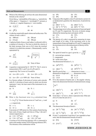 23
Units and Measurements
44. Which of the following do not have the same dimensional
formula as the velocity?
Given that m0 = permeabilityof free space, e0 = permittivity
offree space, n = frequency, l = wavelength, P= pressure, r
= density, w = angular frequency, k = wave number,
(a) 0 o
1 m e (b) nl
(c) P/r (d) wk
45. A cubehas numericallyequal volume and surface area. The
volume of such a cube is
(a) 1000unit (b) 200unit
(c) 216unit (d) 300unit
46. A spherical body ofmass m and radius r is allowed tofall in
a medium of viscosity h. The time in which the velocity of
the body increases from zero to 0.63 times the terminal
velocity(v) is called time constant t. Dimensionallytcan be
represented by
(a)
h
p
6
mr2
(b) ÷
÷
ø
ö
ç
ç
è
æ h
p
2
g
r
m
6
(c)
m
6 r v
ph
(d) None of these
47. A quantity is represented by X = Ma Lb Tc. The % error in
measurement of M, L and T are a%, b% and g%
respectively. The % error in X would be
(a) %
)
c
b
a
( g
+
b
+
a (b) %
)
c
b
a
( g
+
b
-
a
(c) %
100
)
c
b
a
( ´
g
-
b
-
a (d) None of these
48. In a Vernier calliper, N divisions of vernier scale coincide
with (N–1) divisions of main scale (in which one division
represents 1 mm). the least count of the instrument in cm.
should be
(a) N (b) N – 1
(c)
N
10
1
(d)
1
N
1
-
49. What is the fractional error in g calculated from
g
/
2
T l
p
= ? Given fraction errors in T and l are ± x and
± y respectively.
.
(a) x+ y (b) x – y
(c) 2x + y (d) 2x – y
50. Conversion of 1 MW power in a New system of units having
basic units of mass, length and time as 10 kg, 1 dm and 1
minute respectively is
(a) 2.16 × 1010 unit (b) 2 × 104 unit
(c) 2.16 × 1012 unit (d) 1.26 × 1012 unit
51. A resistor of 10 k W having tolerance 10% is connected in
series with another resistor of20 k W having tolerance 20%.
The tolerance of the combination will be
(a) 10% (b) 13%
(c) 30% (d) 20%
52. Using mass (M), length(L), time (T) and electric current (A)
as fundamental quantities the dimensions of permittivity
will be
(a) [MLT–1A–1] (b) [MLT–2A–2]
(c) [M–1L–3T+4A2] (d) [M2L–2T–2A2]
53. Thepercentageerrors in the measurement ofmass and speed
are 2% and 3% respectively. The error, in kinetic energy
obtained by measuring mass and speed, will be
(a) 12% (b) 10%
(c) 8 % (d) 2 %
54. The density of a cube is measured by measuring its mass
and length of its sides. If the maximum error in the
measurement ofmass and length are4% and3% respectively,
themaximum error in themeasurement of densitywill be
(a) 7% (b) 9%
(c) 12% (d) 13%
55. The speed of sound in a gas is given by
RT
v
M
g
=
R = universal gas constant,
T = temperature
M = molar mass of gas
The dimensional formula of g is
(a) ]
T
L
M
[ 0
0
0
(b) ]
LT
M
[ 1
0 -
(c) ]
MLT
[ 2
- (d) ]
T
L
M
[ 1
0
0 -
56. Specific gravity has ............ dimensions in mass, ............
dimensions in length and ............ dimensions in time.
(a) 0,0, 0 (b) 0,1, 0
(c) 1,0, 0 (d) 1,1, 3
57. If I is the moment of inertia and w the angular velocity,
,
what is the dimensional formula ofrotational kinetic energy
2
I
2
1
w ?
(a) ]
T
ML
[ 1
2 -
(b) ]
T
L
M
[ 2
1
2 -
-
(c) ]
T
ML
[ 2
2 - (d) ]
T
L
M
[ 2
1
2 -
-
58. Given that r = m2 sin pt , where t represents time. If the unit
of m is N, then the unit of r is
(a) N (b) 2
N
(c) Ns (d) s
N2
59. The dimensional formula of farad is
(a) ]
TQ
L
M
[ 2
1 -
-
(b) 1 2 2 2
[M L T Q ]
- -
(c) ]
TQ
L
M
[ 2
2
1 -
- (d) ]
Q
T
L
M
[ 2
2
1 -
-
60. If time T, acceleration A and force F are regarded as base
units, then the dimensional formula of work is
(a) [FA] (b) ]
FAT
[
(c) ]
FAT
[ 2 (d) ]
T
FA
[ 2
 