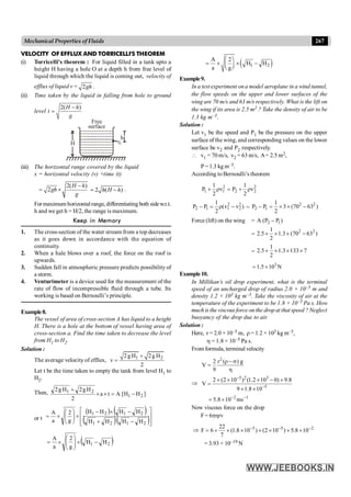 267
Mechanical Properties of Fluids
VELOCITY OF EFFLUX AND TORRICELLI'S THEOREM
(i) Torricelli's theorem : For liquid filled in a tank upto a
height H having a hole O at a depth h from free level of
liquid through which the liquid is coming out, velocity of
efflux of liquid v = 2gh .
(ii) Time taken by the liquid in falling from hole to ground
level
2( )
-
=
H h
t
g
H
h
Free
surface
(iii) The horizontal range covered by the liquid
x = horizontal velocity (v) ×time (t)
2( )
2
-
= ´
H h
gh
g
2 ( )
= -
h H h .
For maximum horizontalrange, differentiating both sidew.r.t.
h and we get h = H/2, the range is maximum.
Keep in Memory
1. The cross-section of the water stream from a top decreases
as it goes down in accordance with the equation of
continuity.
2. When a hale blows over a roof, the force on the roof is
upwards.
3. Sudden fall in atmospheric pressure predicts possibility of
a storm.
4. Venturimeter is a device used for the measurement of the
rate of flow of incompressible fluid through a tube. Its
working is based on Bernoulli’s principle.
Example8.
The vessel of area of cross-section A has liquid to a height
H. There is a hole at the bottom of vessel having area of
cross-section a. Find the time taken to decrease the level
from H1 to H2.
Solution :
The average velocity of efflux, 1 2
2g H 2g H
v
2
+
=
Let t be the time taken to empty the tank from level H1 to
H2.
Then, ]
H
H
[
A
t
a
2
H
g
2
H
g
2
2
1
2
1
-
=
´
´
+
or t
( ) ( )
( )( )ú
ú
û
ù
ê
ê
ë
é
-
+
-
´
-
´
÷
÷
ø
ö
ç
ç
è
æ
´
=
2
1
2
1
2
1
2
1
H
H
H
H
H
H
H
H
g
2
a
A
( )
2
1 H
H
g
2
a
A
-
´
÷
÷
ø
ö
ç
ç
è
æ
´
=
( )
1 2
A 2
H H
a g
æ ö
= ´ ´ -
ç ÷
è ø
Example9.
In a test experiment on a model aeroplane in a wind tunnel,
the flow speeds on the upper and lower surfaces of the
wing are 70 m/s and 63 m/s respectively. What is the lift on
the wing if its area is 2.5 m2 ? Take the density of air to be
1.3 kg m–3.
Solution :
Let v1 be the speed and P1 be the pressure on the upper
surface of the wing, and corresponding values on the lower
surface be v2 and P2 respectively.
 v1 = 70 m/s, v2 = 63 m/s, A= 2.5 m2,
P =1.3 kg m–3.
According to Bernoulli’s theorem
2 2
1 1 2 2
1 1
P v P v
2 2
+ r = + r
2 2
2 1 1 2
1
P P (v v )
2
- = r - =
2 2
2 1
1
P P 3 (70 63 )
2
- = ´ ´ -
Force (lift) on the wing = 2 1
A (P P )
-
=
2 2
1
2.5 1.3 (70 63 )
2
´ ´ ´ -
=
1
2.5 1.3 133 7
2
´ ´ ´ ´
3
1.5 10 N
= ´
Example10.
In Millikan’s oil drop experiment, what is the terminal
speed of an uncharged drop of radius 2.0 × 10–5 m and
density 1.2 × 103 kg m–3. Take the viscosity of air at the
temperature of the experiment to be 1.8 × 10–5 Pa s. How
much is the viscous force on the drop at that speed ? Neglect
buoyancy of the drop due to air.
Solution :
Here, r = 2.0 × 10–5 m, r = 1.2 × 103 kg m–3,
h = 1.8 × 10–5 Pa s.
From formula, terminal velocity
2
2 r ( ) g
V
9
r - s
=
h
Þ
5 2 3
5
2 (2 10 ) (1.2 10 0) 9.8
V
9 1.8 10
-
-
´ ´ ´ - ´
=
´ ´
2 1
5.8 10 ms
- -
= ´
Now viscous force on the drop
F= 6phrv
Þ 5 5 2
22
F 6 (1.8 10 ) (2 10 ) 5.8 10
7
- - -
= ´ ´ ´ ´ ´ ´ ´
= 3.93 × 10–19 N
 