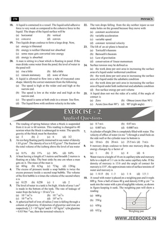 270 PHYSICS
18. A liquid is contained in a vessel. The liquid-solid adhesive
force is very weak as compared to the cohesive force in the
liquid. The shape of the liquid surface will be
(a) horizontal (b) vertical
(c) concave (d) convex
19. Two liquids drops coalesce to form a large drop. Now,
(a) energy is liberated
(b) energy is neither liberated nor absorbed
(c) some mass gets converted into energy
(d) energy is absorbed
20. A man is sitting in a boat which is floating in pond. If the
man drinks some water from the pond, the level of water in
the pond will
(a) rise a little (b) fall a little
(c) remain stationary (d) none of these
21. A liquid is allowed to flow into a tube of truncated cone
shape. Identify the correct statement from the following.
(a) The speed is high at the wider end and high at the
narrow end.
(b) The speed is low at the wider end and high at the
narrow end.
(c) The speed is same at both ends in a stream line flow.
(d) The liquid flows with uniform velocityin the tube.
22. The rain drops falling from the sky neither injure us nor
make holes on the ground because they move with
(a) constant acceleration
(b) variable acceleration
(c) variable speed
(d) constant terminal velocity
23. The lift of an air plane is based on
(a) Torricelli'stheorem
(b) Bernoulli's theorem
(c) Lawof gravitation
(d) conservation of linear momentum
24. Surface tension may be defined as
(a) the work done per unit area in increasing the surface
area of a liquid under isothermal condition
(b) the work done per unit area in increasing the surface
area of a liquid under the adiabatic condition
(c) the work done per unit area in increasing the surface
area ofliquid under both isothermal and adiabatic condition
(d) free surface energy per unit volume
25. A liquid does not wet the sides of a solid, if the angle of
contact is
(a) Zero (b) Obtuse (more than 90°)
(c) Acute (less than 90°) (d) 90° (right angle)
1. The reading of spring balance when a block is suspended
from it in air is 60 newton. This reading is changed to 40
newton when the block is submerged in water. The specific
gravity of the block must be therefore
(a) 3 (b) 2 (c) 6 (d) 3/2
2. An ice-berg floating partlyimmersed in sea water ofdensity
1.03 g/cm3. The densityoficeis 0.92 g/cm3. The fraction of
the total volume of the iceberg above the level of sea water
is
(a) 8.1% (b) 11% (c) 34% (d) 0.8%
3. A boat having a length of 3 metres and breadth 2 metres is
floating on a lake. The boat sinks by one cm when a man
gets on it. The mass of the man is
(a) 60kg (b) 62kg (c) 72kg (d) 128kg
4. The excess of pressure inside a soap bubble is twice the
excess pressure inside a second soap bubble. The volume
ofthe first bubble is n times the volume ofthe second where
n is
(a) 0.125 (b) 0.250 (c) 1 (d) 2
5. The level of water in a tank is 5m high. Aholeofarea 1 cm2
is made in the bottom of the tank. The rate of leakage of
water from the hole(g = 10 m/s2) is
(a) 10–2 m3/s (b) 10–3 m3/s
(c) 10–4 m3/s (d) 103 m3/s
6. A spherical ball of iron of radius 2 mm is falling through a
column of glycerine. If densities of glycerine and iron are
respectively1.3 ×103 kg/m3 and8 ×103 kg/m3. hforglycerine
= 0.83 Nm–2 sec, then the terminal velocityis
(a) 0.7 m/s (b) 0.07m/s
(c) 0.007m/s (d) 0.0007m/s
7. Acylinder ofheight 20m is completelyfilledwith water. The
velocityof efflux of water (in ms–1) through a small hole on
the side wall or the cylinder near its bottom is
(a) 10m/s (b) 20m/s (c) 25.5m/s (d) 5 m/s
8. 8 mercury drops coalesce to form one mercury drop, the
energy changes by a factor of
(a) 1 (b) 2 (c) 4 (d) 6
9. Water risesto aheight of10 cm in capillarytube and mercury
falls to a depth of 3.1 cm in the same capillary tube. If the
density of mercury is 13.6 and the angle of contact for
mercuryis 135°, the approximate ratioof surface tensions of
water and mercuryis
(a) 1:0.15 (b) 1: 3 (c) 1: 6 (d) 1.5:1
10. A vessel with water is placed on a weighing pan and it reads
600 g. Now a ball of mass 40 g and density 0.80 g cm–3 is
sunkinto the water with a pin ofnegligible volume, as shown
in figure keeping it sunk. The weighting pan will show a
reading
(a) 600g
(b) 550g
(c) 650g
Weighing pan
(d) 632g
 