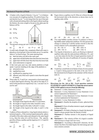 273
Mechanical Properties of Fluids
36. A beaker with a liquid of density 1.4 g cm–3 is in balance
over one pan of a weighing machine. If a solid of mass 10 g
and density 8 g cm–3 is now hung from the top of that pan
with a threadand sinking fullyin theliquid without touching
the bottom, the extra weight to be put on the other pan for
balance will be
(a) 10.0g
(b) 8.25g
(c) 11.75g
(d) –1.75g
37. The pressure energy per unit volume of a liquid is
(a)
r
P
(b) P (c) P × r (d)
P
r
38. A water tank of height 10m, completelyfilled with water is
placed on a level ground. It has two holes one at 3 m and the
other at 7 m from its base. The water ejecting from
(a) both the holes will fall at the same spot
(b) upper holewill fall farther than that from the lower hole
(c) upper hole will fall closer than that from the lower hole
(d) more information is required
39. A fast train goes past way side station platform at high
speed. A person standing at the edge of the platform is
(a) attracted to train
(b) repelled from train
(c) unaffected by outgoing train
(d) affected onlyif the train's speed is more than the speed
of sound
40. Three tubes X, Y and Z are connected to a horizontal pipe
in which ideal liquid is flowing. The radii of the tubes X, Y
and Z at the junction are respectively3 cm, 1 cm and 3 cm. It
can be said
X Y Z
(a) the height of the liquid in the tube A is maximum.
(b) the height of liquid in the tubes Aand B is same.
(c) the height liquid in the tubes A,B and C is same.
(d) the height of the liquid in the tubes A and C is the
same.
41. A sphere of brass released in a long liquid column attains a
terminial speed v0. If the terminal speed attained by sphere
ofmarble ofthe same radius and released in the same liquid
is nv0, then the value of n will be (Given : The specific
gravities of brass, marbles and the liquid are 8.5, 2.5 and 0.8
respectively.)
(a)
17
5
(b)
77
17
(c)
31
11
(d)
5
17
42. Figure shows a capillary rise H. If the air is blown through
the horizontal tube in the direction as shown then rise in
capillarytube will be
H
(a) =H (b) >H (c) <H (d) zero
43. Two soap bubbles (surface tension T) coalesce to form a
big bubble under isothermal condition. Ifin this process the
change in volume be V and the surface area be S, then the
correct relation is (P is atmospheric pressure)
(a) PV+TS =0 (b) 3PV+4TS=0
(c) 3PV+TS =0 (d) 4PV+3TS=0
44. Two liquids of densities d1 and d2 are flowing in identical
capillary tubes uder the same pressure difference. If t1 and
t2 are time taken for the flow of equal quantities (mass) of
liquids, then the ratio of coefficient of viscosity of liquids
must be
(a)
2
2
1
1
t
d
t
d
(b)
2
1
t
t
(c)
1
2
1
2
t
t
d
d
(d)
2
2
1
1
t
d
t
d
45. A tank has a small hole at its botom of area of cross-section
a. Liquid is being poured in the tank at the rate Vm3/s,
the maximum level ofliquid in the container will be (Area of
tank A)
(a)
gaA
V
(b)
gAa
2
V2
(c)
gAa
V2
(d)
gaA
2
V
Directions for Qs. (46 to 50) : Each question contains
STATEMENT-1andSTATEMENT-2.Choosethecorrectanswer
(ONLYONEoptioniscorrect)fromthefollowing-
(a) Statement -1 is false, Statement-2 is true
(b) Statement -1 is true, Statement-2 is true; Statement -2 is a
correct explanation for Statement-1
(c) Statement -1 is true, Statement-2 is true; Statement -2 is not
a correct explanation for Statement-1
(d) Statement -1 is true, Statement-2 is false
46. Statement 1 : Smaller the droplets of water, spherical they
are.
Statement 2 : Force of surface tension is equal, and opposite
to force of gravity.
47. Statement 1 : If a bodyis floating in a liquid, the densityof
liquid is always greater than the density of solid.
Statement 2 : Surface tension is the property of liquid
surface.
48. Statement 1 : The velocity of flow of a liquid is smaller
when pressure is larger and vice-versa.
Statement 2 : According to Bernoulli’s theorem, for the
stream line flow of an ideal liquid, the total energy per unit
mass remains constant.
 