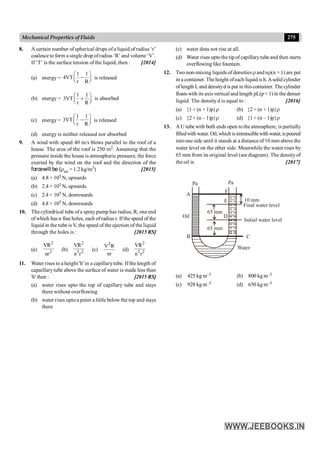 275
Mechanical Properties of Fluids
8. A certain number ofspherical drops of a liquid of radius ‘r’
coalesce to form a single drop ofradius ‘R’ and volume ‘V’.
If ‘T’ is the surface tension of the liquid, then : [2014]
(a) energy =
1 1
4VT
r R
æ ö
-
ç ÷
è ø
is released
(b) energy =
1 1
3VT
r R
æ ö
+
ç ÷
è ø
is absorbed
(c) energy =
1 1
3VT
r R
æ ö
-
ç ÷
è ø
is released
(d) energy is neither released nor absorbed
9. A wind with speed 40 m/s blows parallel to the roof of a
house. The area of the roof is 250 m2. Assuming that the
pressure inside the house is atmospheric pressure, the force
exerted by the wind on the roof and the direction of the
forcewill be (rair = 1.2 kg/m3) [2015]
(a) 4.8 × 105 N, upwards
(b) 2.4 × 105 N, upwards
(c) 2.4 × 105 N, downwards
(d) 4.8 × 105 N, downwards
10. The cylindrical tube ofa spray pump has radius, R, one end
ofwhich has n fine holes, each ofradius r. Ifthe speed of the
liquid in the tube is V, the speed of the ejection of the liquid
through the holes is : [2015 RS]
(a)
2
2
VR
nr
(b)
2
3 2
VR
n r
(c)
2
V R
nr
(d)
2
2 2
VR
n r
11. Water rises to a height 'h' in a capillarytube. If the length of
capaillarytube above the surface of water is made less than
'h' then : [2015 RS]
(a) water rises upto the top of capillary tube and stays
there without overflowing
(b) water rises upto a point a little below the top and stays
there
(c) water does not rise at all.
(d) Water rises uptothe tip of capillarytube and then starts
overflowing like fountain.
12. Two non-mixing liquids of densities r and nr(n > 1) are put
in a container. Theheight ofeach liquid is h.Asolid cylinder
oflength Land densityd is put in thiscontainer. Thecylinder
floats with its axis vertical and length pL(p < 1) in the denser
liquid. The density d is equal to : [2016]
(a) {1 + (n + 1)p}r (b) {2 + (n + 1)p}r
(c) {2 + (n – 1)p}r (d) {1 + (n – 1)p}r
13. A U tube with both ends open tothe atmosphere, is partially
filledwith water.Oil,whichisimmisciblewithwater,ispoured
intoone side until it stands at a distance of10 mm above the
water level on the other side. Meanwhile the water rises by
65 mm from its original level (see diagram). The densityof
the oil is [2017]
A
Oil
B C
Water
Initial water level
Final water level
10 mm
Pa
Pa
F
E
D
65 mm
65 mm
(a) 425 kg m–3 (b) 800 kg m–3
(c) 928 kg m–3 (d) 650 kg m–3
 