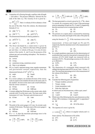 24 PHYSICS
61. Turpentine oil is flowing through a capillary tube of length
l and radius r. The pressure difference between the two
ends of the tube is p. The viscosity of oil is given by :
2 2
p(r x )
4v
-
h =
l
. Here vis velocityof oil at a distance x from
the axis of the tube. From this relation, the dimensional
formula of h is
(a) ]
T
ML
[ 1
1 -
- (b) ]
MLT
[ 1
-
(c) ]
T
ML
[ 2
2 -
(d) ]
T
L
M
[ 0
0
0
62. The dimensional formula of velocity gradient is
(a) ]
T
L
M
[ 1
0
0 -
(b) ]
MLT
[ 1
(c) 0 1
[ML T ]
- (d) ]
LT
M
[ 2
0 -
63. The thrust developed by a rocket-motor is given by
)
P
P
(
A
mv
F 2
1 -
+
= where m is the mass of the gas ejected
per unit time, v is velocity of the gas, A is area of cross-
section of the nozzle, 1
P and 2
P are the pressures of the
exhaust gas and surrounding atmosphere. The formula is
dimensionally
(a) correct
(b) wrong
(c) sometimes wrong, sometimes correct
(d) Data is not adequate
64. IfE, m, J and G represent energy, mass, angular momentum
and gravitational constant respectively, then the
dimensional formula of 2
5
2
G
m
/
EJ is
(a) angle (b) length
(c) mass (d) time
65. In a vernier callipers, ten smallest divisions of the vernier
scale are equal tonine smallest division on the main scale. If
the smallest division on the main scale is half millimeter,
then the vernier constant is
(a) 0.5mm (b) 0.1mm
(c) 0.05mm (d) 0.005mm
66. Avernier calliper has20 divisions on thevernier scale, which
coincide with 19 on the main scale. The least count of the
instrument is 0.1 mm. The main scale divisions are of
(a) 0.5mm (b) 1mm
(c) 2mm (d)
4
1
mm
67. The pitch of the screw gauge is 0.5 mm. Its circular scale
contains 50 divisions. The least count ofthe screw gauge is
(a) 0.001mm (b) 0.01mm
(c) 0.02mm (d) 0.025mm
68. If x = a – b, then the maximum percentage error in the
measurement ofx will be
(a) %
100
b
b
a
a
´
÷
ø
ö
ç
è
æ D
+
D
(b) %
100
b
b
a
a
´
÷
ø
ö
ç
è
æ D
-
D
(c) %
100
b
a
b
b
a
a
´
÷
ø
ö
ç
è
æ
-
D
+
-
D
(d) %
100
b
a
b
b
a
a
´
÷
ø
ö
ç
è
æ
-
D
-
-
D
69. The heat generated in a circuit is given by 2
I
Q = Rt, where
I is current, R is resistance and t is time. If the percentage
errorsin measuring I,Randt are2%,1%and1%respectively,
then themaximum error in measuring heat will be
(a) 2% (b) 3%
(c) 4% (d) 6%
70. The pressure on a square plate is measured by measuring
the force on the plate and length of the sides of the plate by
using the formula 2
F
P =
l
. If the maximum errors in the
measurement of force and length are 4% and 2%
respectively, then the maximum error in the measurement of
pressure is
(a) 1% (b) 2%
(c) 8% (d) 10%
71. In a simple pendulum experiment for the determination of
acceleration due to gravity, time period is measured with an
accuracy of 0.2% while length was measured with an
accuracy of 0.5%. The percentage accuracy in the value of
g so obtained is
(a) 0.25% (b) 0.7%
(c) 0.9% (d) 1.0%
72. The dimensions of a rectangular block measured with
callipershaving least count of0.01 cm are5 mm × 10mm × 5
mm. The maximum percentageerror in the measurement of
the volume of the block is
(a) 5% (b) 10%
(c) 15% (d) 20%
73. Consider the following pairs of quantities
1. Young's modulus; pressure
2. Torque; energy
3. Linear momentum; work
4. Solar day; light year.
In which cases are the dimensions, within a pair, same?
(a) 1 and 3 (b) 1 and 4
(c) 1 and 2 (d) 2 and 4
74. Which one of the following has the same dimension as that
oftime, ifRisresistance, Linductance and C is capacitance?
(a) RC (b) LC
(c)
R
L (d) All of the above
75. The equation of a wave is given by
x
y asin k
v
æ ö
= w -
ç ÷
è ø
, where w is angular velocity and v is
linear velocity. The dimensions of K will be
(a) [T2] (b) [T–1]
(c) [T] (d) [LT]
 