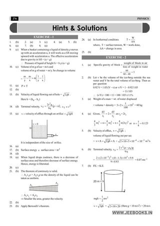 276 PHYSICS
EXERCISE - 1
1. (b) 2. (a) 3. (c) 4. (a) 5. (b)
6. (a) 7. (b) 8. (a)
9. (c) When a beaker containing a liquid of density r moves
up with an acceleration a, it will work as a lift moving
upward with acceleration a. The effective acceleration
due to gravity in lift = (a + g)
 Pressure of liquid of height h = h r (a + g)
10. (c) Volume of m g of ice = m/x and
volume of m g of water = m/y. So change in volume
= ÷
÷
ø
ö
ç
ç
è
æ
-
=
-
x
1
y
1
m
x
m
y
m
11. (a) T
P µ
12. (b)
13. (b) Velocityof liquid flowing out of hole = gh
2 .
Here h = (h0 – h1)
14. (d) Terminal velocity, ( )
s
-
r
h
=
9
g
r
2
v
2
T , 2
T r
v µ
15. (a) =
v velocityof efflux through an orifice gH
2
=
0
v =
H
v
It is independent of the size of orifice.
16. (a)
17. (b) Surface energy µ surface area = pr2
18. (d)
19. (a) When liquid drops coalesce, there is a decrease of
surface area and therefore decrease of surface energy.
Hence, energyis liberated.
20. (c)
21. (b) The theorem of continuity is valid.
 A1v1r = A2v2r as the density of the liquid can be
taken as uniform.
A2
A1
 A1v1 = A2v2
Þ Smaller the area, greater the velocity.
22. (b)
23. (b) Apply Bernoulli’s theorem.
24. (a) In Isothermal conditons
W
T
A
=
D
where, T = surface tension, W = work done,
DA = change in area.
25. (b)
EXERCISE - 2
1. (a)
weight of block in air
Specific gravity of block
loss of weight in water
=
= 3
40
60
60
=
-
2. (b) Let v be the volume of the ice-berg outside the sea
water and V be the total volume of ice-berg. Then as
per question
0.92 V=1.03(V –v) or v/V= 1–0.92/1.03
= 11/103
 (v/V)× 100 = 11× 100 / 103 @ 11%
3. (a) Weight of a man = wt. of water displaced
= volume × density = 3
10
100
1
2
3 ´
´
´ = 60 kg
4. (a) Given,
2
1 r
T
4
2
r
T
4
´
= or r2 = 2r1
3
1
3
2
3
1 )
r
2
(
3
4
n
r
3
4
n
r
3
4
p
´
=
p
´
=
p or 125
.
0
8
1
n =
=
5. (b) Velocityof efflux, v 2gh
= ;
volume of liquid flowing out per sec
= v A 2gh A
´ = ´ = 3
4
10
10
5
10
2 -
-
=
´
´
´ m3/s
6. (b) Terminal velocity,
h
r
-
r
=
9
g
)
(
r
2
v 0
2
0
=
83
.
0
9
8
.
9
10
)
3
.
1
8
(
)
10
2
(
2 3
2
3
´
´
´
-
´
´
´ -
= 0.07 ms–1
7. (b) P.E.= K.E.
20 m = h
v
2
1
mgh mv
2
=
gh
2
v = = 20
10
2 ´
´ (Hereg = 10 m/s2) = 20m/s
Hints & Solutions
 
