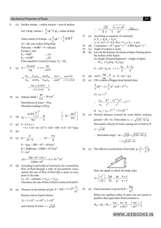 277
Mechanical Properties of Fluids
8. (c) Surface energy = suface tension × area of surface
For 1 drop, volume = 3
R
3
4
p if =
R radius of drop.
Total volume of 8 drops 3
R
3
4
.
8 p
= ( )3
R
2
3
4
p
=
,
R
2
'
R = new radius of big drop
Newarea = 4p4R2 = 4 × old area
Energyµ area
E1 = 4pR2 .....(1)
E2 =4.4pR2 .....(2)
From equation (1) and (2) we get, E2 = 4E1
9. (c)
g
r
cos
2
h
r
q
s
=
h
cos
r
Þ s µ
q
m
m
m
w
w
w
m
w
h
cos
cos
h
r
q
´
q
r
=
s
s
Þ
6
.
13
1
.
3
135
cos
0
cos
1
10
´
-
°
´
°
´
=
6
1
6
.
13
1
.
3
)
707
.
0
(
10
»
´
-
-
´
=
10. (c) Volume ofball =
3
40
50 cm
0.8
=
Downthrust on water = 50 g.
Therefore reading is 650 g.
11. (d)
4
a
(2P)
Q
2
Q'
8 8
æ ö
p ç ÷
è ø
= =
hl
4
Pa
Q
8
é ù
p
=
ê ú
h
ê ú
ë û
Q
l
12. (a) F = 6 p h r n
= 6 ×3.14× (8 ×10–5) × 0.03 ×100 = 4.52 ×10–3 dyne
13. (a)
14. (c) K=
P
V / V
D
 V
D =
PV
K
P = h g
r = 200 ×103 × 10N/m2
K=22000atm=22000 ×105 N/m2
V=1m3
3
4 3
5
200 10 10 1
V 9.1 10 m
22000 10
-
´ ´ ´
D = = ´
´
15. (d) According to principle of continuity, for a streamline
flow of fluid through a tube of non-uniform cross-
section the rate of flow of fluid (Q) is same at every
point in the tube.
i.e., Av = constant Þ A1v1 = A2v2
Therefore, the rate offlowof fluid is same at M and N.
16. (a) Pressure at the bottom of tank P =
5
2
3 10
N
h g
m
r = ´
Pressure due to liquid column
5 5 5
1 3 10 1 10 2 10
P = ´ - ´ = ´
and velocity of water 2
v gh
=

5
1
3
2 2 2 10
400 m/s
10
P
v
´ ´
= = =
r
17. (c) According to equation of continuity
A1V1 = A2V2 + A3V3
Þ 4 × 0.2 = 2 × 0.2 +0.4 × V3 Þ V3 = 1 m/s.
18. (d) 1 centipoise = 10–2 gcm–1 s–1 = 0.001 kg m–1s–1
19. (c) Angle of contact is acute.
20. (b) Let x be the fraction of volume of object floating above
the surface of the liquid.
As weight of liquid displaced = weight of object
 (V0 – x V0)d g = V0 d0 g
(1 – x)d = d0 or
d
d
d
d
d
1
x 0
0 -
=
-
=
21. (d)
a
g
ma
mg
tan =
=
q or q = tan–1 g/a
22. (c) If R is radius of bigger drop formed, then
3
3
r
3
4
2
R
3
4
p
´
=
p or R = 21/3 r
As 2
0 r
v µ
 3
/
2
2
2
3
/
1
2
2
0
01
2
r
)
r
2
(
r
R
v
v
=
=
=
or 3
/
1
3
/
2
0
01 )
4
(
5
2
v
v ´
=
´
=
23. (c) Vertical distance covered by water before striking
ground = (H – h). Time taken is, g
/
)
h
H
(
2
t -
= :
Horizontal velocity of water coming out of hole at P,
gh
2
u =
 Horizontal range = ut 2gh 2(H h)/g
= ´ -
= )
h
H
(
h
2 -
24. (c) The effective acceleration of the body g
'
1
'
g ÷
÷
ø
ö
ç
ç
è
æ
r
r
-
=
h
Now, the depth to which the body sinks
'
g
2
gh
2
'
g
2
u
'
h
2
=
÷
÷
ø
ö
ç
ç
è
æ
=
gh h '
g' '
´r
= =
r -r
25. (a) Fluid resistance is given by R = 4
8 L
r
h
p
When two capillary tubes of same size are joined in
parallel, then equivalent fluid resistance is
2
1
S R
R
R +
= = 4 4
8 L 8 2L
R (2R)
h h´
+
p p
=
8
9
R
L
8
4
´
÷
÷
ø
ö
ç
ç
è
æ
p
h
 