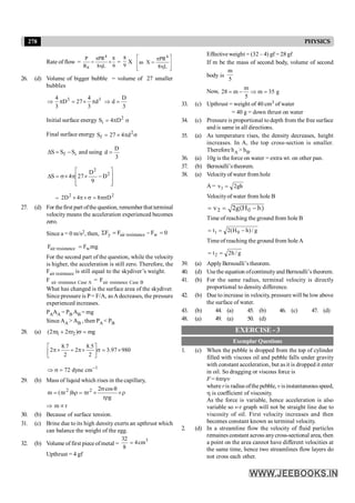 278 PHYSICS
Effective weight = (32 – 4) gf = 28 gf
If m be the mass of second body, volume of second
body is
5
m
Now,
m
28 m m 35 g
5
= - Þ =
33. (c) Upthrust = weight of 40 cm3 of water
= 40 g = down thrust on water
34. (c) Pressure is proportional to depth from the free surface
and is same in all directions.
35. (a) As temperature rises, the density decreases, height
increases. In A, the top cross-section is smaller.
Therefore hA > hB.
36. (a) 10g is the force on water = extra wt. on other pan.
37. (b) Bernoulli’stheorem.
38. (a) Velocityof water from hole
A = gh
2
v1 =
Velocityof water from hole B
2 0
v 2g(H h)
= = -
Time of reaching the ground from hole B
g
/
)
h
H
(
2
t 0
1 -
=
=
Time of reaching the ground from holeA
g
/
h
2
t2 =
=
39. (a) ApplyBernoulli’s theorem.
40. (d) Usethe equation ofcontinuityand Bernoulli’s theorem.
41. (b) For the same radius, terminal velocity is directly
proportional to density difference.
42. (b) Due to increase in velocity, pressure will be low above
the surface of water.
43. (b) 44. (a) 45. (b) 46. (c) 47. (d)
48. (a) 49. (a) 50. (d)
EXERCISE - 3
Exemplar Questions
1. (c) When the pebble is dropped from the top of cylinder
filled with viscous oil and pebble falls under gravity
with constant acceleration, but as it is dropped it enter
in oil. So dragging or viscous force is
F = 6phrv
where ris radius ofthe pebble, v isinstantaneousspeed,
h is coefficient of viscosity.
As the force is variable, hence acceleration is also
variable so v-t graph will not be straight line due to
viscosity of oil. First velocity increases and then
becomes constant known as terminal velocity.
2. (d) In a streamline flow the velocity of fluid particles
remaines constant across anycross-sectional area, then
a point on the area cannot have different velocities at
the same time, hence two streamlines flow layers do
not cross each other.
Rate of flow =
4
S
P PR 8
R 8 L 9
p
= ´
h
=
9
8
X
4
PR
as X
8 L
é ù
p
=
ê ú
h
ê ú
ë û
26. (d) Volume of bigger bubble = volume of 27 smaller
bubbles
3
3
d
3
4
27
D
3
4
p
´
=
p
Þ
3
D
d =
Þ
Initial surface energy 2
i D
4
S p
= s
Final surface energy 2
f
S 27 4 d
= ´ p s
i
f S
S
S -
=
D and using
3
D
d =
ú
ú
û
ù
ê
ê
ë
é
-
´
p
´
s
=
D 2
2
D
9
D
27
4
S
=
2
2
D
8
4
D
2 ps
=
s
´
p
´
27. (d) For thefirst part ofthe question, remember that terminal
velocity means the acceleration experienced becomes
zero.
Since a = 0 m/s2, then, 0
F
F
F w
resistance
air
y =
-
=
S
mg
F
F w
resistance
air =
For the second part of the question, while the velocity
is higher, the acceleration is still zero. Therefore, the
Fair resistance is still equal to the skydiver’s weight.
F air resistance Case A = Fair resistance Case B
What has changed is the surface area of the skydiver.
Since pressure is P= F/A, asAdecreases, the pressure
experienced increases.
PAAA = PB AB = mg
Since AA > AB , then PA < PB
28. (a) 1 2
(2 r 2 r ) mg
p + p s =
980
97
.
3
2
5
.
8
2
2
7
.
8
2 ´
=
s
ú
û
ù
ê
ë
é
´
p
+
´
p
1
72 dyne cm-
Þ s =
29. (b) Mass of liquid which rises in the capillary,
r
´
r
q
s
´
p
=
r
p
=
g
r
cos
2
r
h
)
r
(
m 2
2
Þ m µr
30. (b) Because of surface tension.
31. (c) Brine due to its high density exerts an upthrust which
can balance the weight of the egg.
32. (b) Volume of first piece ofmetal =
3
32
4cm
8
=
Upthrust = 4 gf
 