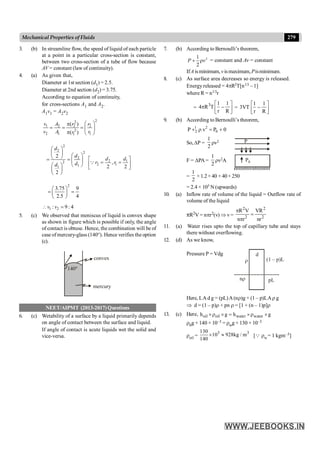 279
Mechanical Properties of Fluids
3. (b) In streamline flow, the speed of liquid of each particle
at a point in a particular cross-section is constant,
between two cross-section of a tube of flow because
AV = constant (law of continuity).
4. (a) As given that,
Diameter at 1st section (d1) = 2.5.
Diameter at 2nd section (d2) = 3.75.
According to equation of continuity,
for cross-sections A1 and A2.
A1v1 = A2v2
2
2
1 2 2 2
2
2 1 1
1
( )
( )
v A r r
v A r
r
æ ö
p
= = = ç ÷
p è ø
2
2
2
2
2
1
1
2
2
d
d
d
d
æ ö
ç ÷ æ ö
è ø
= = ç ÷
è ø
æ ö
ç ÷
è ø
2 1
2 1
,
2 2
d d
r r
é ù
= =
ê ú
ë û
Q
2
3.75 9
2.5 4
æ ö
= =
ç ÷
è ø
1 2
: 9 : 4
v v
 =
5. (c) We observed that meniscus of liquid is convex shape
as shown in figure which is possible if only, the angle
of contact is obtuse. Hence, the combination will be of
case of mercury-glass (140°). Hence verifies the option
(c).
140°
convex
mercury
NEET/AIPMT (2013-2017) Questions
6. (c) Wetability of a surface by a liquid primarily depends
on angle of contact between the surface and liquid.
If angle of contact is acute liquids wet the solid and
vice-versa.
7. (b) According to Bernoulli’s theorem,
2
1
2
P v
+ r = constant and Av
v = constant
IfA isminimum,v ismaximum,Pisminimum.
8. (c) As surface area decreases so energy is released.
Energy released = 4pR2T[n1/3 – 1]
where R = n1/3r
=
3 1 1
4 R T
r R
é ù
p -
ê ú
ë û
=
1 1
3VT
r R
é ù
-
ê ú
ë û
9. (b) According to Bernoulli’s theorem,
1 2
2 0
P v P 0
+ r = +
So,DP =
1
2
rv2
F = DPA =
1
2
rv2A P0
P
=
1
2
×1.2×40 ×40×250
= 2.4 × 105 N (upwards)
10. (a) Inflow rate of volume of the liquid = Outflow rate of
volume of the liquid
pR2V = npr2(v) Þ v=
2 2
2 2
R V VR
n r nr
p
=
p
11. (a) Water rises upto the top of capillary tube and stays
there without overflowing.
12. (d) As we know,
Pressure P = Vdg
r
d
(1 – p)L
nr pL
Here, LA d g = (pL)A(nr)g + (1 – p)LAr g
Þ d = (1 – p)r + pn r = [1 + (n – 1)p]r
13. (c) Here, oil oil water water
h g h g
´r ´ = ´r ´
r0g × 140 × 10–3 = rwg × 130 × 10–3
roil =
3 3
130
10 928kg / m
140
´ » [Q rw= 1 kgm–3]
 