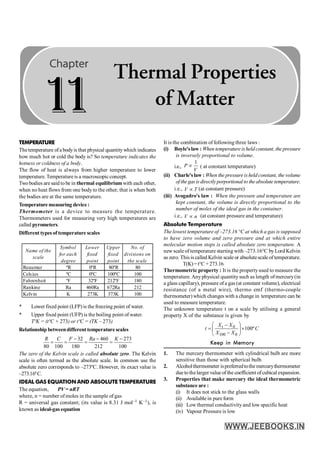 280 PHYSICS
TEMPERATURE
Thetemperature ofa bodyis that physical quantitywhich indicates
how much hot or cold the body is? So temperature indicates the
hotness or coldness of a body.
The flow of heat is always from higher temperature to lower
temperature. Temperatureis a macroscopicconcept.
Twobodies are said to be in thermal equilibrium with each other,
when no heat flows from one bodyto the other, that is when both
the bodies are at the same temperature.
Temperature measuring device :
Thermometer is a device to measure the temperature.
Thermometers used for measuring very high temperatures are
called pyrometers.
Different types of temperature scales
Name of the
scale
Symbol
for each
degree
Lower
fixed
point
Upper
fixed
point
No. of
divisions on
the scale
Reaumur ºR 0ºR 80ºR 80
Celsius ºC 0ºC 100ºC 100
Fahrenheit ºF 32ºF 212ºF 180
Rankine Ra 460Ra 672Ra 212
Kelvin K 273K 373K 100
* Lower fixed point (LFP) is the freezing point of water.
* Upper fixed point (UFP) is the boiling point of water.
TºK = (tºC + 273) or tºC = (TK – 273)
Relationship betweendifferent temperature scales
32 460 273
80 100 180 212 100
- - -
= = = =
R C F Ra K
The zero of the Kelvin scale is called absolute zero. The Kelvin
scale is often termed as the absolute scale. In common use the
absolute zero corresponds to –273ºC. However, its exact value is
–273.16ºC.
IDEAL GAS EQUATION AND ABSOLUTE TEMPERATURE
The equation, PV = nRT
where, n = number of moles in the sample of gas
R = universal gas constant; (its value is 8.31 J mol–1 K–1), is
known as ideal-gas equation
It is the combination of following three laws :
(i) Boyle'slaw : When temperature isheld constant, the pressure
is inversely proportional to volume.
i.e.,
1
P
V
µ ( at constant temperature)
(ii) Charle'slaw : When the pressureisheldconstant, thevolume
ofthegasisdirectlyporportionalto theabsolutetemperature.
i.e., V T
µ (at constant pressure)
(iii) Avogadro's law : When the pressure and temperature are
kept constant, the volume is directly proportional to the
number of moles of the ideal gas in the container.
i.e., V n
µ (at constant pressure and temperature)
Absolute Temperature
The lowest temperature of –273.16 °C at which a gas is supposed
to have zero volume and zero pressure and at which entire
molecular motion stops is called absolute zero temperature. A
new scale of temperature starting with –273.16°C byLord Kelvin
as zero. This is called Kelvin scale or absolutescale oftemperature.
T(K)=t°C +273.16
Thermometric property : It is the propertyused to measure the
temperature. Anyphysical quantitysuch as length ofmercury(in
a glass capillary), pressure ofa gas (at constant volume), electrical
resistance (of a metal wire), thermo emf (thermo-couple
thermometer)which changes with a change in temperature can be
used to measure temperature.
The unknown temperature t on a scale by utilising a general
property X of the substance is given by
0
100 0
100º
æ ö
-
= ´
ç ÷
-
è ø
t
X X
t C
X X
Keep in Memory
1. The mercury thermometer with cylindrical bulb are more
sensitive than those with spherical bulb.
2. Alcoholthermometer ispreferredtothe mercurythermometer
dueto thelarger valueof the coefficient ofcubical expansion.
3. Properties that make mercury the ideal thermometric
substance are :
(i) It does not stick to the glass walls
(ii) Availablein pureform
(iii) Low thermal conductivityand low specific heat
(iv) Vapour Pressure is low
1
1
Thermal Properties
of Matter
 