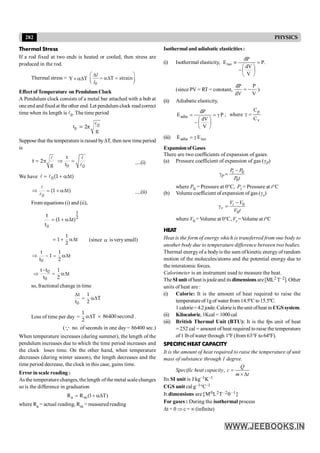 282 PHYSICS
Isothermal and adiabatic elasticities:
(i) Isothermal elasticity, .
P
V
dV
dP
Eiso =
÷
ø
ö
ç
è
æ
-
º
(since PV = RT = constant,
V
P
dV
dP
-
= )
(ii) Adiabatic elasticity,
P
V
dV
dP
Eadia g
=
÷
ø
ö
ç
è
æ
-
= ; where
v
p
C
C
=
g
(iii) iso
adia E
E g
=
Expansionof Gases
There are two coefficients of expansion of gases.
(a) Pressure coefficient of expansion of gas (gP)
0
0
-
g = t
P
P P
P t
where P0 = Pressure at 0°C, Pt = Pressure at t°C
(b) Volume coefficient of expansion of gas (gv)
0
0
-
g = t
v
V V
V t
where V0 = Volume at 0°C, Vt =Volume at t°C
HEAT
Heat is the form of energy which is transferred from one body to
another body due to temperature difference between two bodies.
Thermal energyof a bodyis the sum of kinetic energy of random
motion of the molecules/atoms and the potential energy due to
the interatomic forces.
Calorimeter is an instrument used to measure the heat.
The SIunitofheat isjouleand itsdimensionsare[ML2 T–2]. Other
units of heat are :
(i) Calorie: It is the amount of heat required to raise the
temperatureof1gofwater from14.5ºCto15.5ºC.
1 calorie= 4.2joule. Calorieis theunit ofheat in CGSsystem.
(ii) Kilocalorie,1Kcal= 1000cal
(iii) British Thermal Unit (BTU): It is the fps unit of heat
= 252 cal = amount of heat required to raise the temperature
of1 lb ofwater through 1ºF (from 63°F to 64ºF).
SPECIFIC HEAT CAPACITY
It is the amount of heat required to raise the temperature of unit
mass of substance through 1 degree.
Specific heat capacity, =
´ D
Q
c
m t
Its SI unit is J kg–1K–1
CGS unit cal g–1°C–1
It dimensions are [M0L2T–2q–1]
For gases : During the isothermal process
Dt = 0 Þ c = ¥ (infinite)
Thermal Stress
If a rod fixed at two ends is heated or cooled, then stress are
produced in the rod.
Thermal stress = T
Y D
a
´
0
T strain
æ ö
D
= aD =
ç ÷
è ø
l
l
Effectof Temperature on PendulumClock
A Pendulum clock consists of a metal bar attached with a bob at
oneend and fixed at the other end. Let pendulum clock read correct
time when its length is l0. The time period
t0 = l0
g
2π
Suppose that the temperatureis raised byDT, then newtime period
is
g
t 2
= p
l
=
Þ
l
l
0 0
t
t .....(i)
We have = + aD
l l0(1 t)
Þ = + aD
l
l0
(1 t) .....(ii)
From equations (i) and (ii),
= + aD
0
1
2
t
(1 t)
t
= + aD
1
2
1 t (since a is verysmall)
Þ - = aD
0
t 1
1
t 2
t
-
Þ = aD
0
0
t t 1
t 2
t
so, fractional change in time
D
= aD
0
t 1
t 2
T
Loss of time per day = aD ´
1
2
T 86400 second .
(Q no. of seconds in one day = 86400 sec.)
When temperature increases (during summer), the length of the
pendulum increases due to which the time period increases and
the clock loses time. On the other hand, when temperature
decreases (during winter season), the length decreases and the
time period decrease, the clock in this case, gains time.
Error in scale reading :
As the temperature changes, the length ofthe metal scale changes
so is the difference in graduation
a m
R R (1 T)
= + aD
where Ra = actual reading, Rm = measured reading
 
