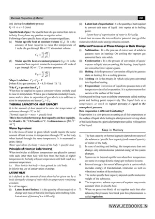283
Thermal Properties of Matter
and during the adiabatic process
Q = 0 Þ c = 0 (zero)
Specific heat of gas : The specificheat ofa gas varies from zeroto
infinity. It may have any positive or negative value.
Following of two specific heats of gas are more significant.
(a) Molar specific heat at constant volume (CV) : It is the
amount of heat required to raise the temperature of
1 mole of a gas through 1K or 1°C at constant volume.
1 Q
T
æ ö
= ç ÷
è ø
V
d
C
n d
(b) Molar specific heat at constant pressure (CP) : It is the
amount of heat required toraise the temperature of1 mole of
a gas through 1K or 1°C at constant pressure.
1
C
æ ö
= ç ÷
è ø
P
dQ
n dT
Mayer’s relation : CP – CV = R
[where R is a gas constant. (R = 8.314 Jmol–1K–1)]
Why CP is greater thanCV ?
When heat is supplied to a gas at constant volume entirely used
to raise its temperature. When a gas is heated at constant pressure,
some work is done in expansion of gas which is in addition to
raise its temperature and hence CP > CV.
THERMAL CAPACITY OR HEAT CAPACITY
It is the amount of heat required to raise the temperature of
substance through 1ºC or 1K.
Thermal capacity = mass × specific heat.
Thisis the relationbetween sp. heat capacity and heat capacity.
Its SI unit is JK–1 CGS unit cal/°C. Its dimensions are [ML2T–
2q–1]
Water Equivalent
It is the mass of water in gram which would require the same
amount of heat to raise its temperature through 1ºC as the body
when heated through the same temperature. It is measured in
gram. Hence
Water equivalent of a body = mass of the body × specific heat
Principle of Heat (or Calorimetry)
When two bodies at different temperatures are placed in contact
with each other then heat will flow from the body at higher
temperature to the bodyat lower temperature until both reach toa
common temperature.
i.e. Heat lost by hot body = heat gained by cold body.
It follows the law of conservation of energy.
LATENT HEAT
It is defined as the amount of heat absorbed or given out by a
body during the change of state while its temperature remaining
constant.
It is of two types :
(i) Latent heat of fusion : It is the quantityof heat required to
change unit mass ofthe solid intoliquid at its melting point.
Latent heat of fusion of ice is 80 cal/g.
(ii) Latentheat ofvaporisation:Itisthequantityofheatrequired
to convert unit mass of liquid into vapour at its boiling
point.
Latent heat of vaporisation of water is 536 cal/g.
Latent heat increases the intermolecular potential energy of the
molecules while kinetic energyremains constant.
Different Processes of Phase Change or State Change
(i) Sublimation : It is the process of conversion of solids to
gaseous state on heating. On cooling the vapours get
converted back into solids.
(ii) Condensation : It is the process of conversion of gases/
vapours toliquid state on cooling. On heating, these liquids
are converted into vapours/gases.
(iii) Boiling : It is the process of conversion of liquid to gaseous
state on heating. It is a cooling process.
(iv) Melting : It is the process in which solid gets converted
intoliquid on heating.
(v) Evaporation : Conversion of liquid intogaseous state at all
temperatures is called evaporation. It is a phenomenon that
occurs at the surface of the liquid.
Melting and boiling occur at definite temperature called melting
point and boiling point respectively. The liquid boils at a
temperature, at which its vapour pressure is equal to the
atmospheric pressure.
Howevaporationisdifferentfromboiling?
Evaporation is a slow process occurring at all the temperature at
the surface ofliquid while boiling is a fast process involving whole
ofthe liquid heated toa particular temperature called boiling point
ofthe liquid.
Keep in Memory
1. The heat capacity or thermal capacitydepends on nature of
the substance (specific heat capacity) and mass of quantity
of matter of the body.
2. In case of melting and boiling, the temperature does not
change, only intermolecular potential energyof the system
changes.
3. System are in thermal equilibrium when their temperature
are same or average kinetic energyper molecule is same.
4. Internal energyis the sum of all energies in a system which
includes energy of translational, rotational as well as
vibrational motion of the molecules.
5. The molar specific heat capacity depends on the molecular
weight of the substance.
6. Thetemperature, volume or pressure ofa system mayremain
constant when it absorbs heat.
7. When we press two block of ice together such that after
releasing the pressure two block join this phenomenon is
called regelation.
 