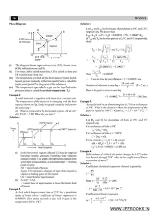 284 PHYSICS
PhaseDiagram
D
B
C
P
E
F
T
O
A
TC
Ttr
P
Liquid
Vapour
Solid
4.58 mm
of mercury
273.16ºK
water
(i) The diagram shows vaporisation curve (AB), fusion curve
(CD), sublimation curve (EF).
(ii) For water, AB is called steam line, CD is called ice line and
EF is called hoar-frost line.
(iii) The temperature at which all the three states of matter (solid,
liquid, gas) are mutuallyin thermal equilibrium is called the
triple point (point P in diagram) of the substance.
(iv) The temperature upto which a gas can be liquified under
pressure alone is called the critical temperature (Tc).
Example1.
A solid material is supplied with heat at a constant rate.
The temperature of the material is changing with the heat
input as shown in Fig. Study the graph carefully and answer
the following :
(i) What is represented by horizontal regions AB & CD?
(ii) If CD = 2 AB. What do you infer?
Solution :
A
B
C D
E
Heat Supplied
Temp.
Y
O
X
0ºC(ice)
(0ºC liquid)
(100ºC liquid)
(100ºC Vapour)
Q1 Q2 Q3 Q4
(i) In the horizontal regions AB and CD heat is supplied
but temp. remains constant. Therefore, theyrepresent
change of state. The graphAB represents change from
solid state to liquid state, at constant temp. = melting
point of solid.
AB = latent heat of fusion.
Again CD represents change of state from liquid to
vapour at boiling point of the liquid.
CD = latent heat of vaporisation.
(ii) As CD = 2AB
 Latent heat of vaporisation is twice the latent heat
of fusion.
Example2.
A clock which keeps correct time at 25ºC has a pendulum
made of brass whose coefficient of linear expansion is
0.000019. How many seconds a day will it gain if the
temperature fall to 0ºC?
Solution :
Let L0 and L25 be the length of pendulum at 0ºC and 25ºC
respectively. We know that
L25 = L0(1+ aT)= L0(1+ 0.000019×25)= 1.000475L0
IfT25 andT0 bethe timeperiodsat 25ºC and 0ºC respectively,
then
T25 = 2p
25
L
g
æ ö
ç ÷
è ø
and T0 = 2p
0
L
g
æ ö
ç ÷
è ø

25
0
T
T =
25
0
L
L
æ ö
ç ÷
è ø
=
0
0
1.000475L
L
æ ö
ç ÷
è ø
= (1.000475) = 1.000237
Now
25 0
0
T T
T
-
=0.000237
 Gain in time for one vibration = 2 × 0.000237 sec.
Number of vibration in one day=
24 60 60
2
´ ´
(T = 2 sec.)
Hence the gain in time in one day
=2 ×0.000237 ×
24 60 60
2
´ ´
=20.52sec.
Example3.
A circular hole in an aluminium plate is 2.54 cm in diameter
at 0ºC. What is the diameter when the temperature of the
plate is raised to 100ºC ? Given aA = 2.3 × 10– 5 (ºC) – 1
Solution :
Let D0 and Dt be diameters of hole at 0ºC and tºC
respectively.
Circumference ofhole at 0ºC
l0 = 2pr0 = pD0
Circumference of holeat t = 100ºC
lt = 2prt = pDt
From relation lt = l0 (1 + a.t), we get
pDt = pD0 (1 + 2.3 × 10–5 ×100)
Dt =2.54(1+0.0023)= 2.5458cm
Example4.
If the volume of a block of a metal changes by 0.12%when
it is heated through 20ºC, what is the coefficient of linear
expansion of metal ?
Solution :
Coefficient of cubical expansion of metal is given by
g =
V
Vt
D
Here g =
V 0.12
Vt 100t
D
= , t = 20ºC
 g =
0.12
100 20
´
= 6.0 × 10–5 per ºC
Coefficient of linear expansion
a =
5
6.0 10
3 3
-
g ´
= = 2.0 × 10–5 Per ºC
 