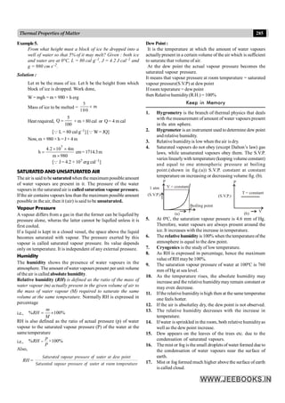 285
Thermal Properties of Matter
Example5.
From what height must a block of ice be dropped into a
well of water so that 5% of it may melt? Given : both ice
and water are at 0°C, L = 80 cal g–1, J = 4.2 J cal–1 and
g = 980 cm s–2.
Solution :
Let m be the mass of ice. Let h be the height from which
block of ice is dropped. Work done,
W = mgh = m× 980 × h erg
Mass of ice to be melted =
5
m
100
´
Heat required,
5
Q
100
= × m × 80 cal or Q = 4 m cal
[Q L = 80 cal g–1] [Q W= JQ]
Now, m × 980 ×h = J× 4m
7
4.2 10 4m
h
m 980
´ ´
=
´
cm= 1714.3m
[Q J = 4.2 × 107 erg cal–1]
SATURATED AND UNSATURATED AIR
The air is said tobe saturatedwhen the maximum possibleamount
of water vapours are present in it. The pressure of the water
vapours in the saturated air is called saturation vapour pressure.
Ifthe air contains vapours less than the maximum possible amount
possible in the air, then it (air) is said to be unsaturated.
Vapour Pressure
A vapour differs from a gas in that the former can be liqufied by
pressure alone, wheras the latter cannot be liqufied unless it is
first cooled.
If a liquid is kept in a closed vessel, the space above the liquid
becomes saturated with vapour. The pressure exerted by this
vapour is called saturated vapour pressure. Its value depends
only on temperature. It is independent of any external pressure.
Humidity
The humidity shows the presence of water vapours in the
atmosphere. The amount ofwater vapours present per unit volume
oftheair is called absolute humidity.
Relative humidity (RH) is defined as the ratio of the mass of
water vapour (m) actually present in the given volume of air to
the mass of water vapour (M) required to saturate the same
volume at the same temperature. Normally RH is expressed in
percentage
i.e., % 100%
= ´
RH
M
m
RH is also defined as the ratio of actual pressure (p) of water
vapour to the saturated vapour pressure (P) of the water at the
same temperature
i.e., % ×100%
=
p
RH
P
Also,
RH =
Saturated vapour pressure of water at dew point
Saturated vapour pressure of water at room temperature
DewPoint :
It is the temperature at which the amount of water vapours
actuallypresent in a certain volume of the air which is sufficient
to saturate that volume of air.
At the dew point the actual vapour pressure becomes the
saturated vapour pressure.
It means that vapour pressure at room temperature = saturated
vapour pressure(S.V.P) at dew point
If room teperature = dewpoint
then Relative humidity(R.H.) = 100%
Keep in Memory
1. Hygrometry is the branch of thermal physics that deals
with the measurement ofamount of water vapours present
in the atmosphere.
2. Hygrometer is an instrument used todetermine dew point
and relative humidity.
3. Relative humidityis low when the air is dry.
4. Saturated vapours do not obey (except Dalton’s law) gas
laws, while unsaturated vapours obey them. The S.V.P.
varies linearlywith temperature (keeping volume constant)
and equal to one atmospheric pressure at boiling
point.(shown in fig.(a)) S.V.P. constant at constant
temperature on increasing or decreasing volume fig. (b).
V = constant
T
Boiling point
1 atm
(S.V.P.)
(a)
P
T = constant
V
(S.V.P.)
(b)
P
5. At 0ºC, the saturation vapour pessure is 4.6 mm of Hg.
Therefore, water vapours are always present around the
ice. It increases with the increase in temperature.
6. The relative humidity is 100% when thetemperatureofthe
atmosphere is equal to the dew point.
7. Cryogenics is the study of low temperature.
8. As RH is expressed in percentage, hence the maximum
value of RH maybe 100%.
9. The saturation vapour pressure of water at 100ºC is 760
mm ofHg at sea level.
10. As the temperature rises, the absolute humidity may
increase and the relative humiditymayremain constant or
may even decrease.
11. Ifthe relative humidityis high then at the same temperatue
one feels hotter.
12. If the air is absolutley dry, the dew point is not observed.
13. The relative humidity decreases with the increase in
temperature.
14. Ifwater is sprinkled in the room, both relative humidityas
well as the dew point increase.
15. Dew appears on the leaves of the trees etc. due to the
condensation of saturated vapours.
16. Themist or fog is thesmall droplets of water formed due to
the condensation of water vapours near the surface of
earth.
17. Mist or fog formed much higher above the surface of earth
is called cloud.
11.1
 
