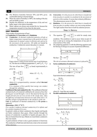 286 PHYSICS
18. The Relative humidity between 50% and 60% gives
comfortable feeling to human beings.
19. When the relative humidityis 100%, the reading of the dry
and wet bulbs is same.
20. Smaller the difference in the temperature of dry and wet
bulbs, larger is the relative humidity.
21. Water vapours are always seen around the ice, because the
temperature around it is less than the dew point.
HEAT TRANSFER
Three modes of transmission of heat :
(a)Conduction (b) Convection and(c)Radiation
(a) Conduction : In thermal conduction particles of body at
higher temperature transmit heat to the particles at lower
temperature by mutual contact (collision) only and not by
the movement of the particles. All solids are heated by
conduction. Conduction cannot take place in vacuum.
Dx
D
D
Q
t
D
D
Q
t
A
T1
T2
T > T
1 2
Figure shows a solid of cross-section area A and thickness
Dx. Thefaceareatdifferent temperatureT1 and T2 (T1 > T2)
The rate of heat flow ÷
ø
ö
ç
è
æ
D
D
t
Q
as found experimentally is
given by
÷
ø
ö
ç
è
æ
D
D
µ
D
D
x
T
A
t
Q
where 2
1 T
T
T -
=
D
Þ
Δ Δ
Δ Δ
æ ö
= ç ÷
è ø
Q T
KA
t x
…(1)
where K is proportionality constant called thermal
conductivity.
It is a measure of how quickly heat energy can conduct
through the substance.
Coefficientof thermalconductivity(K): Thecoefficientofthermal
conductivity, K, of a material is defined as the amount of heat that
flowing per second through a rod of that material having unit
length and unit area of cross-section in the steady state, when
the difference of temperature between two ends of the rod is 1 ºC
and flow of heat is perpendicular to the end faces of the rod.
Unit of coefficient of thermal conductivity in SI system is
watt/m-K
Dimensions : [M L T–3 q–1]
For a perfect conductor thermal conductivity K is infinite and
for a perfect insulator K is zero.
In general, solids are better conductors than liquids and liquids
are better conductors than gases. (Heat transfer through the
process of conduction is possible in liquids and gases also, if
theyare heated from the top.) Metals are much better conductors
than non-metals.
A good conductor of heat is also a good conductor of electricity
The conduction ofboth heat and electricityis due to the movement
of free electrons.
(b) Convection : It is the process by which heat is transferred
from one place to another in a medium by the movement of
particles of the medium. It occurs due to densitydifference.
This phenomenon occurs in fluids.
(c) Radiation : It is the process by which heat is transferred
from one place to another without any intervening medium.
The light reaches from Sun to Earth byradiation process.
Keep in Memory
1. The equation
Δ Δ
Δ Δ
æ ö
= ç ÷
è ø
Q T
KA
t x
is valid for steady state
condition. The condition is said to occur when no part of
heat is used up in raising the temperature of any part of
cross-section of the solid.
2. On comparing equation (1)with the following equation used
for flowing of charge on account of potential difference.
V1
Dq
V2
s
l
We find :
l
V
A
t
q D
s
=
D
D
The role of resistance (thermal resistance) is played by
Dx
KA
3. Series combination of conductors
l1 l2
K , A
1 1
T1 T T2
K , A
2 2
Equivalent thermal conductivity:
1 2
1 2
2
=
+
eq
K K
K
K K
1 2
1 2
1 2
( – )
A T T
H
l l
K K
=
+
where H = heat flow per second
4. Parallel combination of conductors
l
K , A
1 1
T1 T2
K , A
2 2
Equivalent thermal conductivity:
Keq = 1 1 2 2
2 2
+
+
K A K A
A A
1 2
1 2
1 2
1 2
1 2
K K
T + T
l l
H =
K K
+
l l
 