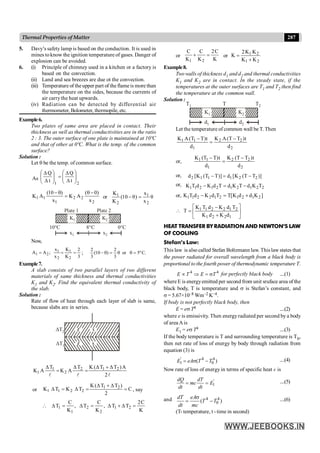 287
Thermal Properties of Matter
5. Davy’s safety lamp is based on the conduction. It is used in
mines toknow the ignition temperature of gases. Danger of
explosion can be avoided.
6. (i) Principle of chimney used in a kitchen or a factory is
based on the convection.
(ii) Land and sea breezes are due ot the convection.
(iii) Temperature of theupper part of theflameis more than
the temperature on the sides, because the currents of
air carrythe heat upwards.
(iv) Radiation can be detected by differential air
thermometer, Bolometer, thermopile, etc.
Example6.
Two plates of same area are placed in contact. Their
thickness as well as thermal conductivities are in the ratio
2 : 3. The outer surface of one plate is maintained at 10ºC
and that of other at 0ºC. What is the temp. of the common
surface?
Solution :
Let q be the temp. of common surface.
As
2
1
t
Q
t
Q
÷
÷
ø
ö
ç
ç
è
æ
D
D
=
÷
÷
ø
ö
ç
ç
è
æ
D
D
2
2
2
1
1
1
x
)
0
(
A
K
x
)
10
(
A
K
-
q
=
q
-
or 1 1
2 2
K x
(10 θ) θ
K x
- =
K1
x1 x2
K2
Plate 1 Plate 2
10°C 8°C 0°C
Now,
3
2
K
K
x
x
;
A
A
2
1
2
1
2
1 =
=
= ; .
C
º
5
or
3
2
)
10
(
3
2
=
q
q
=
q
-
Example7.
A slab consists of two parallel layers of two different
materials of same thickness and thermal conductivities
K1 and K2. Find the equivalent thermal conductivity of
the slab.
Solution :
Rate of flow of heat through each layer of slab is same,
because slabs are in series.
x
x
DT1
DT2
l
l
l 2
A
)
T
T
(
K
T
A
K
T
A
K 2
1
2
2
1
1
D
+
D
=
D
=
D
or C
2
)
T
T
(
K
T
K
T
K 2
1
2
2
1
1 =
D
+
D
=
D
=
D , say
K
C
2
T
T
,
K
C
T
,
K
C
T 2
1
2
2
1
1 =
D
+
D
=
D
=
D

or
K
C
2
K
C
K
C
2
1
=
+ or
2
1
2
1
K
K
K
K
2
K
+
=
Example8.
Two walls of thickness d1 and d2 and thermal conductivities
K1 and K2 are in contact. In the steady state, if the
temperatures at the outer surfaces are T1 and T2 then find
the temperature at the common wall.
Solution :
K1
T1 T2
T
d1 d2
K2
Let the temperature of common wall be T. Then
2
2
2
1
1
1
d
t
)
T
T
(
A
K
d
t
)
T
T
(
A
K -
=
-
or,
2
2
2
1
1
1
d
t
)
T
T
(
K
d
t
)
T
T
(
K -
=
-
or, )]
T
T
(
K
[
d
)]
T
T
(
K
[
d 2
2
1
1
1
2 -
=
-
or, 2
2
1
2
1
2
1
2
1
1 T
K
d
T
K
d
T
d
K
d
T
K -
=
-
or, ]
K
d
d
K
[
T
T
d
K
d
T
K 2
1
2
1
2
1
2
2
1
1 +
=
-
 ú
û
ù
ê
ë
é
+
-
=
1
2
2
1
2
1
2
2
1
1
d
K
d
K
T
d
K
d
T
K
T
HEAT TRANSFER BY RADIATION AND NEWTON’S LAW
OF COOLING
Stefan’s Law:
This law is also called Stefan Boltzmann law. This law states that
the power radiated for overall wavelength from a black body is
proportional to the fourth power of thermodynamic temperature T.
4 4
E T E T
µ Þ = s for perfectly black body ....(1)
where E is energyemitted per second from unit sruface area of the
black body, T is temperature and s is Stefan’s constant, and
s = 5.67×10–8 Wm–2 K–4.
If body is not perfectly black body, then
E = es T4 ....(2)
where e is emissivity. Then energyradiated per second by a body
of area A is
E1 = es T4 ....(3)
If the body temperature is T and surrounding temperature is T0,
then net rate of loss of energy by body through radiation from
equation (3) is
' 4 4
1 0
( )
E eA T T
= s - ....(4)
Now rate of loss of energy in terms of specific heat c is
'
1
dQ dT
mc E
dt dt
= = ....(5)
and 4 4
0
( )
dT eA
T T
dt mc
s
= - ....(6)
(T- temperature, t - time in second)
 
